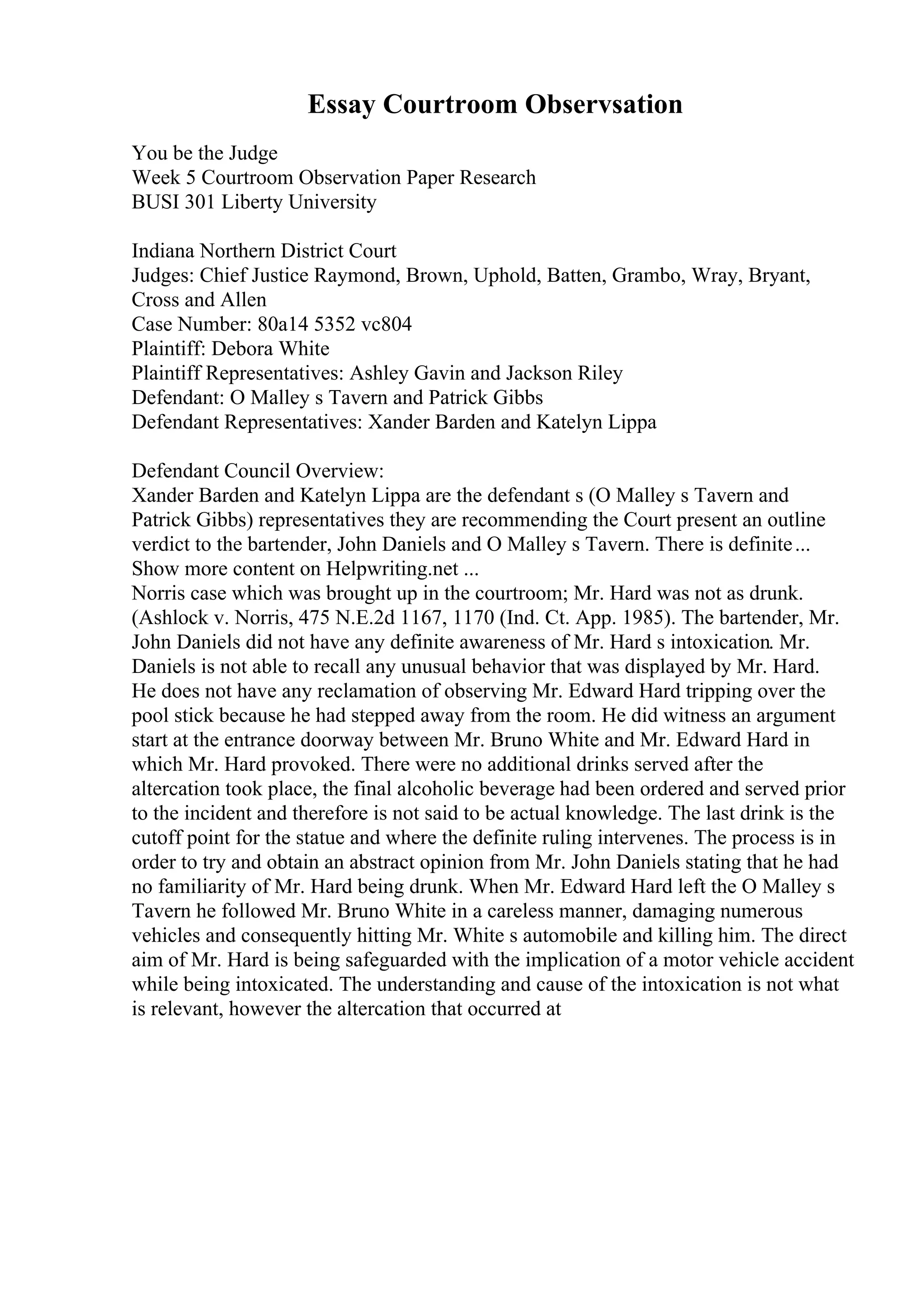 Essay Courtroom Observsation
You be the Judge
Week 5 Courtroom Observation Paper Research
BUSI 301 Liberty University
Indiana Northern District Court
Judges: Chief Justice Raymond, Brown, Uphold, Batten, Grambo, Wray, Bryant,
Cross and Allen
Case Number: 80a14 5352 vc804
Plaintiff: Debora White
Plaintiff Representatives: Ashley Gavin and Jackson Riley
Defendant: O Malley s Tavern and Patrick Gibbs
Defendant Representatives: Xander Barden and Katelyn Lippa
Defendant Council Overview:
Xander Barden and Katelyn Lippa are the defendant s (O Malley s Tavern and
Patrick Gibbs) representatives they are recommending the Court present an outline
verdict to the bartender, John Daniels and O Malley s Tavern. There is definite...
Show more content on Helpwriting.net ...
Norris case which was brought up in the courtroom; Mr. Hard was not as drunk.
(Ashlock v. Norris, 475 N.E.2d 1167, 1170 (Ind. Ct. App. 1985). The bartender, Mr.
John Daniels did not have any definite awareness of Mr. Hard s intoxication. Mr.
Daniels is not able to recall any unusual behavior that was displayed by Mr. Hard.
He does not have any reclamation of observing Mr. Edward Hard tripping over the
pool stick because he had stepped away from the room. He did witness an argument
start at the entrance doorway between Mr. Bruno White and Mr. Edward Hard in
which Mr. Hard provoked. There were no additional drinks served after the
altercation took place, the final alcoholic beverage had been ordered and served prior
to the incident and therefore is not said to be actual knowledge. The last drink is the
cutoff point for the statue and where the definite ruling intervenes. The process is in
order to try and obtain an abstract opinion from Mr. John Daniels stating that he had
no familiarity of Mr. Hard being drunk. When Mr. Edward Hard left the O Malley s
Tavern he followed Mr. Bruno White in a careless manner, damaging numerous
vehicles and consequently hitting Mr. White s automobile and killing him. The direct
aim of Mr. Hard is being safeguarded with the implication of a motor vehicle accident
while being intoxicated. The understanding and cause of the intoxication is not what
is relevant, however the altercation that occurred at
 