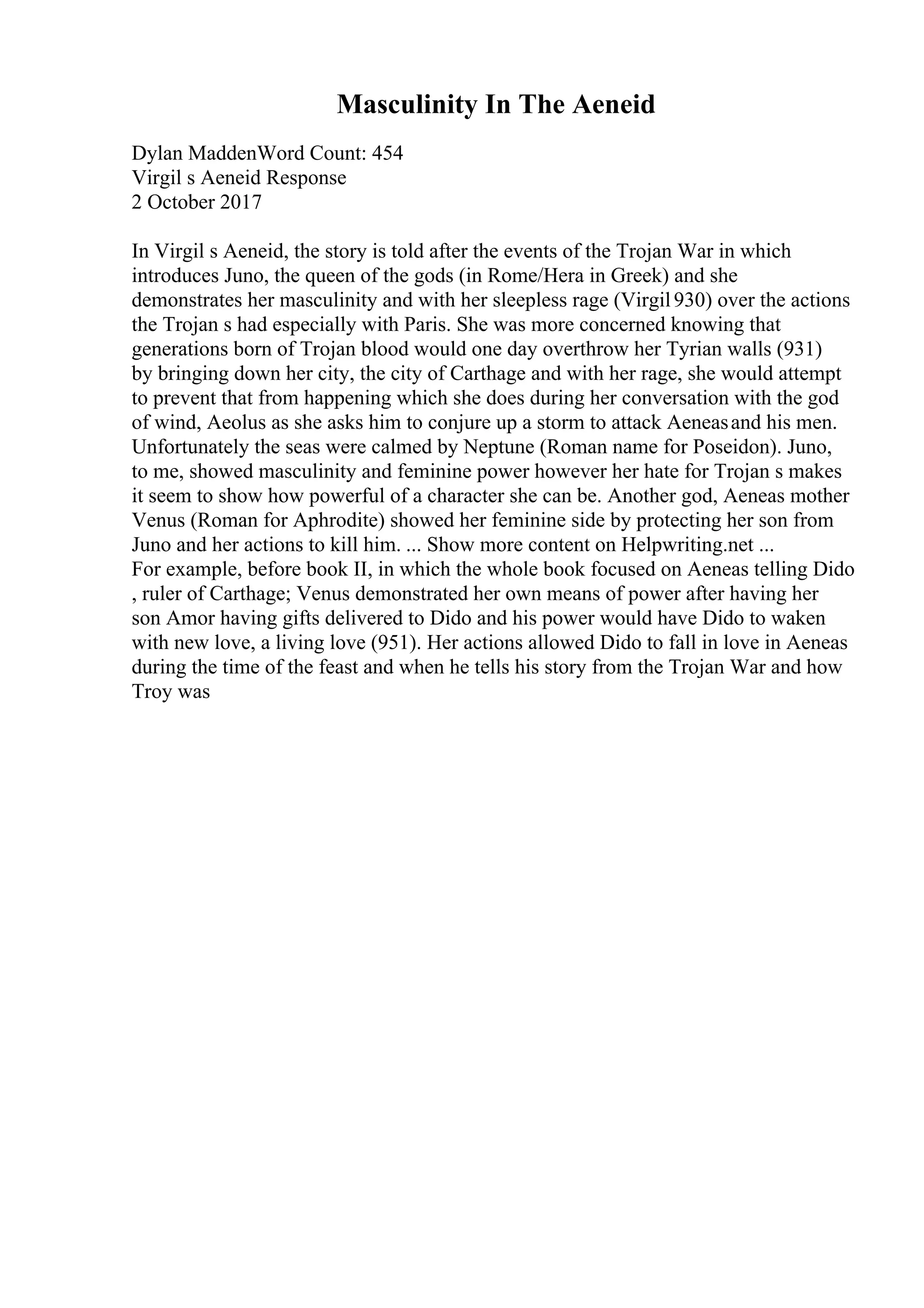 Masculinity In The Aeneid
Dylan MaddenWord Count: 454
Virgil s Aeneid Response
2 October 2017
In Virgil s Aeneid, the story is told after the events of the Trojan War in which
introduces Juno, the queen of the gods (in Rome/Hera in Greek) and she
demonstrates her masculinity and with her sleepless rage (Virgil930) over the actions
the Trojan s had especially with Paris. She was more concerned knowing that
generations born of Trojan blood would one day overthrow her Tyrian walls (931)
by bringing down her city, the city of Carthage and with her rage, she would attempt
to prevent that from happening which she does during her conversation with the god
of wind, Aeolus as she asks him to conjure up a storm to attack Aeneasand his men.
Unfortunately the seas were calmed by Neptune (Roman name for Poseidon). Juno,
to me, showed masculinity and feminine power however her hate for Trojan s makes
it seem to show how powerful of a character she can be. Another god, Aeneas mother
Venus (Roman for Aphrodite) showed her feminine side by protecting her son from
Juno and her actions to kill him. ... Show more content on Helpwriting.net ...
For example, before book II, in which the whole book focused on Aeneas telling Dido
, ruler of Carthage; Venus demonstrated her own means of power after having her
son Amor having gifts delivered to Dido and his power would have Dido to waken
with new love, a living love (951). Her actions allowed Dido to fall in love in Aeneas
during the time of the feast and when he tells his story from the Trojan War and how
Troy was
 