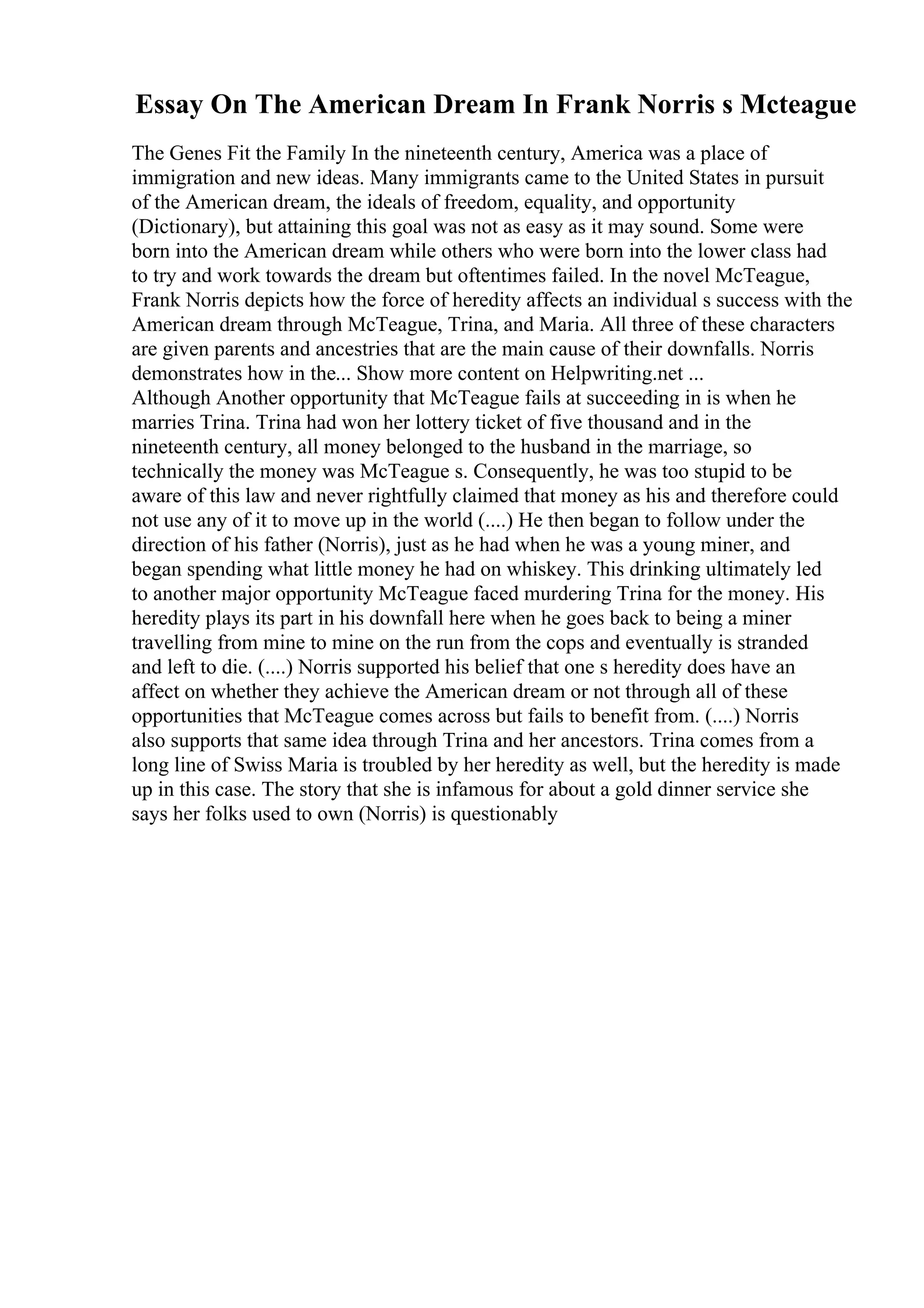 Essay On The American Dream In Frank Norris s Mcteague
The Genes Fit the Family In the nineteenth century, America was a place of
immigration and new ideas. Many immigrants came to the United States in pursuit
of the American dream, the ideals of freedom, equality, and opportunity
(Dictionary), but attaining this goal was not as easy as it may sound. Some were
born into the American dream while others who were born into the lower class had
to try and work towards the dream but oftentimes failed. In the novel McTeague,
Frank Norris depicts how the force of heredity affects an individual s success with the
American dream through McTeague, Trina, and Maria. All three of these characters
are given parents and ancestries that are the main cause of their downfalls. Norris
demonstrates how in the... Show more content on Helpwriting.net ...
Although Another opportunity that McTeague fails at succeeding in is when he
marries Trina. Trina had won her lottery ticket of five thousand and in the
nineteenth century, all money belonged to the husband in the marriage, so
technically the money was McTeague s. Consequently, he was too stupid to be
aware of this law and never rightfully claimed that money as his and therefore could
not use any of it to move up in the world (....) He then began to follow under the
direction of his father (Norris), just as he had when he was a young miner, and
began spending what little money he had on whiskey. This drinking ultimately led
to another major opportunity McTeague faced murdering Trina for the money. His
heredity plays its part in his downfall here when he goes back to being a miner
travelling from mine to mine on the run from the cops and eventually is stranded
and left to die. (....) Norris supported his belief that one s heredity does have an
affect on whether they achieve the American dream or not through all of these
opportunities that McTeague comes across but fails to benefit from. (....) Norris
also supports that same idea through Trina and her ancestors. Trina comes from a
long line of Swiss Maria is troubled by her heredity as well, but the heredity is made
up in this case. The story that she is infamous for about a gold dinner service she
says her folks used to own (Norris) is questionably
 