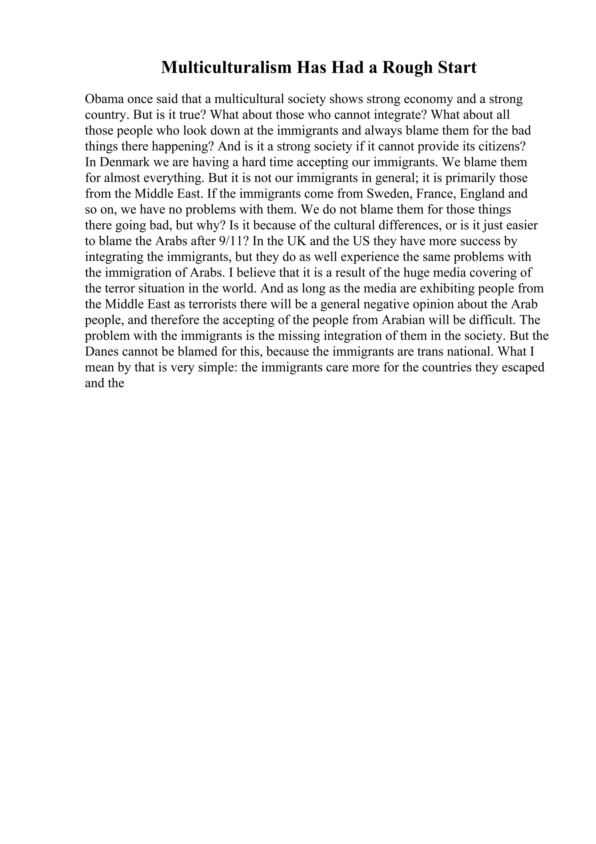 Multiculturalism Has Had a Rough Start
Obama once said that a multicultural society shows strong economy and a strong
country. But is it true? What about those who cannot integrate? What about all
those people who look down at the immigrants and always blame them for the bad
things there happening? And is it a strong society if it cannot provide its citizens?
In Denmark we are having a hard time accepting our immigrants. We blame them
for almost everything. But it is not our immigrants in general; it is primarily those
from the Middle East. If the immigrants come from Sweden, France, England and
so on, we have no problems with them. We do not blame them for those things
there going bad, but why? Is it because of the cultural differences, or is it just easier
to blame the Arabs after 9/11? In the UK and the US they have more success by
integrating the immigrants, but they do as well experience the same problems with
the immigration of Arabs. I believe that it is a result of the huge media covering of
the terror situation in the world. And as long as the media are exhibiting people from
the Middle East as terrorists there will be a general negative opinion about the Arab
people, and therefore the accepting of the people from Arabian will be difficult. The
problem with the immigrants is the missing integration of them in the society. But the
Danes cannot be blamed for this, because the immigrants are trans national. What I
mean by that is very simple: the immigrants care more for the countries they escaped
and the
 