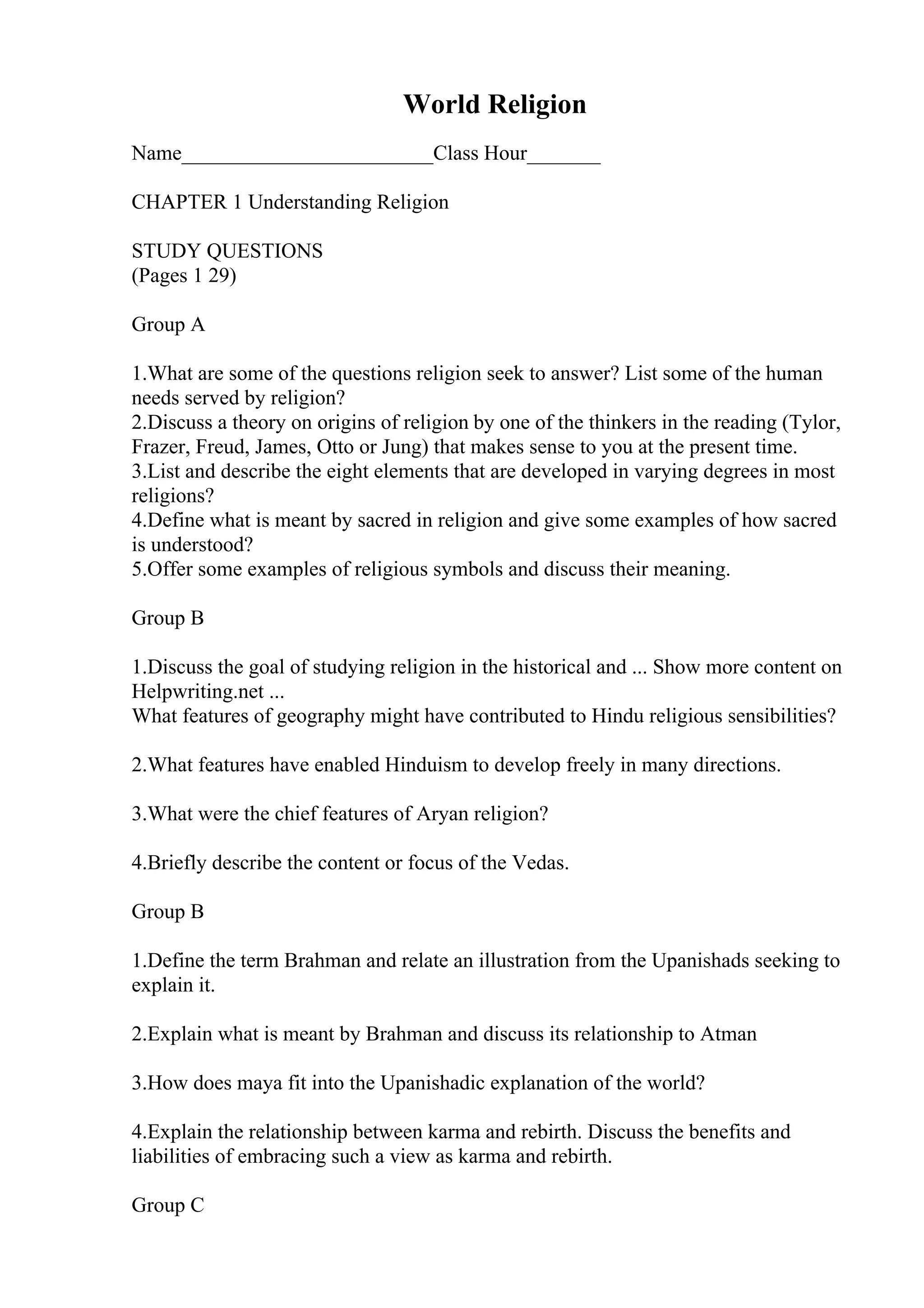 World Religion
Name________________________Class Hour_______
CHAPTER 1 Understanding Religion
STUDY QUESTIONS
(Pages 1 29)
Group A
1.What are some of the questions religion seek to answer? List some of the human
needs served by religion?
2.Discuss a theory on origins of religion by one of the thinkers in the reading (Tylor,
Frazer, Freud, James, Otto or Jung) that makes sense to you at the present time.
3.List and describe the eight elements that are developed in varying degrees in most
religions?
4.Define what is meant by sacred in religion and give some examples of how sacred
is understood?
5.Offer some examples of religious symbols and discuss their meaning.
Group B
1.Discuss the goal of studying religion in the historical and ... Show more content on
Helpwriting.net ...
What features of geography might have contributed to Hindu religious sensibilities?
2.What features have enabled Hinduism to develop freely in many directions.
3.What were the chief features of Aryan religion?
4.Briefly describe the content or focus of the Vedas.
Group B
1.Define the term Brahman and relate an illustration from the Upanishads seeking to
explain it.
2.Explain what is meant by Brahman and discuss its relationship to Atman
3.How does maya fit into the Upanishadic explanation of the world?
4.Explain the relationship between karma and rebirth. Discuss the benefits and
liabilities of embracing such a view as karma and rebirth.
Group C
 