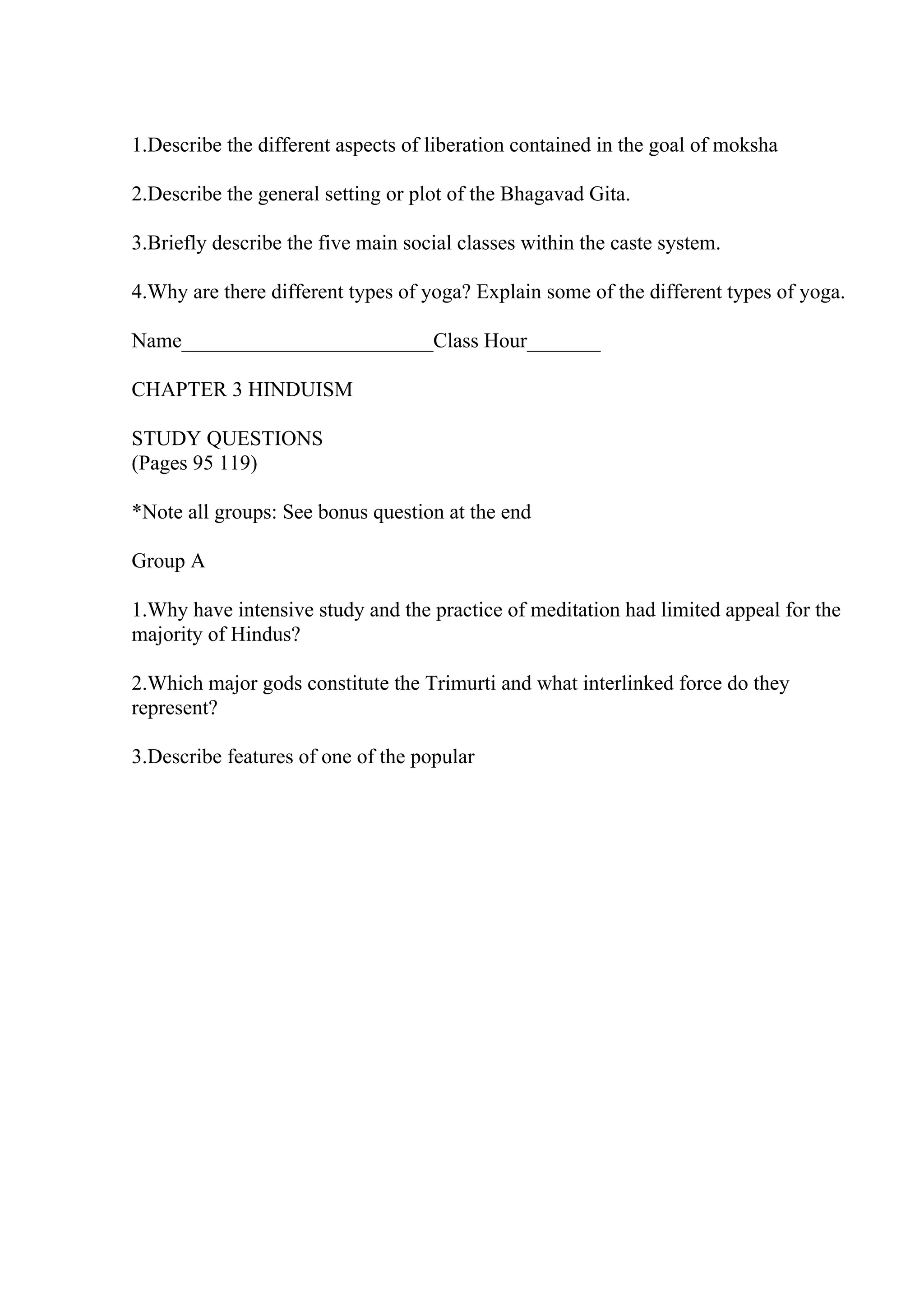 1.Describe the different aspects of liberation contained in the goal of moksha
2.Describe the general setting or plot of the Bhagavad Gita.
3.Briefly describe the five main social classes within the caste system.
4.Why are there different types of yoga? Explain some of the different types of yoga.
Name________________________Class Hour_______
CHAPTER 3 HINDUISM
STUDY QUESTIONS
(Pages 95 119)
*Note all groups: See bonus question at the end
Group A
1.Why have intensive study and the practice of meditation had limited appeal for the
majority of Hindus?
2.Which major gods constitute the Trimurti and what interlinked force do they
represent?
3.Describe features of one of the popular
 