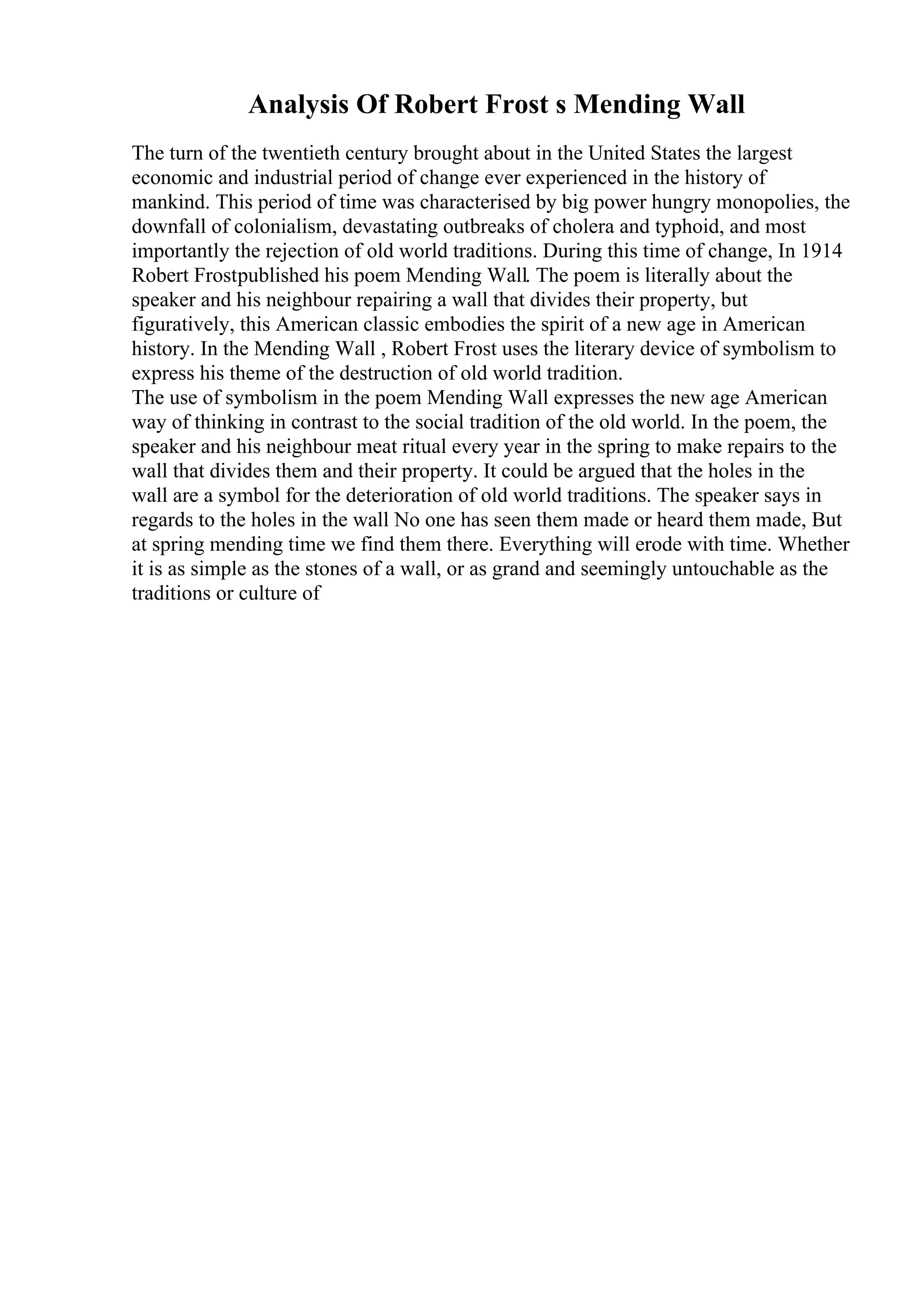 Analysis Of Robert Frost s Mending Wall
The turn of the twentieth century brought about in the United States the largest
economic and industrial period of change ever experienced in the history of
mankind. This period of time was characterised by big power hungry monopolies, the
downfall of colonialism, devastating outbreaks of cholera and typhoid, and most
importantly the rejection of old world traditions. During this time of change, In 1914
Robert Frostpublished his poem Mending Wall. The poem is literally about the
speaker and his neighbour repairing a wall that divides their property, but
figuratively, this American classic embodies the spirit of a new age in American
history. In the Mending Wall , Robert Frost uses the literary device of symbolism to
express his theme of the destruction of old world tradition.
The use of symbolism in the poem Mending Wall expresses the new age American
way of thinking in contrast to the social tradition of the old world. In the poem, the
speaker and his neighbour meat ritual every year in the spring to make repairs to the
wall that divides them and their property. It could be argued that the holes in the
wall are a symbol for the deterioration of old world traditions. The speaker says in
regards to the holes in the wall No one has seen them made or heard them made, But
at spring mending time we find them there. Everything will erode with time. Whether
it is as simple as the stones of a wall, or as grand and seemingly untouchable as the
traditions or culture of
 