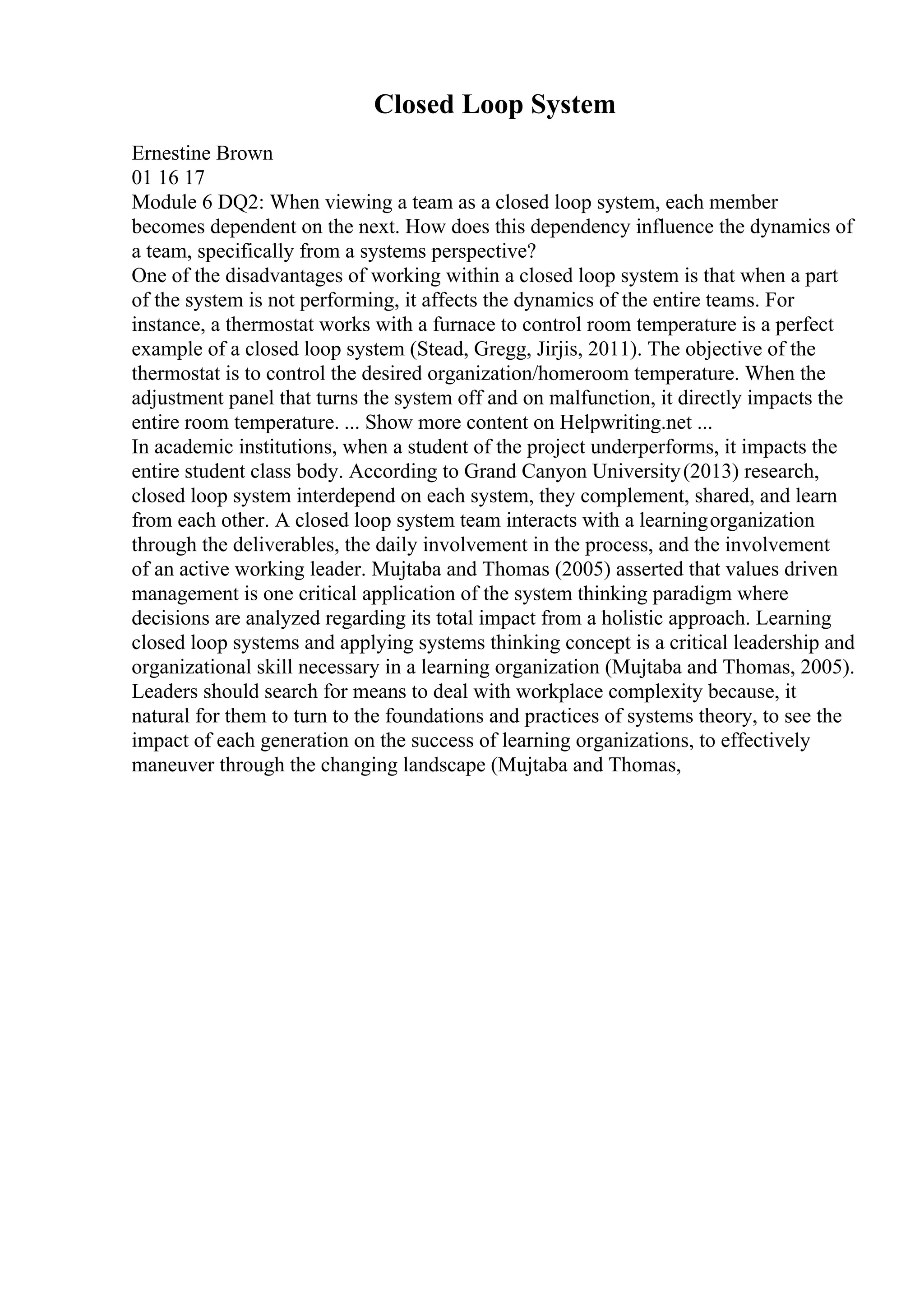 Closed Loop System
Ernestine Brown
01 16 17
Module 6 DQ2: When viewing a team as a closed loop system, each member
becomes dependent on the next. How does this dependency influence the dynamics of
a team, specifically from a systems perspective?
One of the disadvantages of working within a closed loop system is that when a part
of the system is not performing, it affects the dynamics of the entire teams. For
instance, a thermostat works with a furnace to control room temperature is a perfect
example of a closed loop system (Stead, Gregg, Jirjis, 2011). The objective of the
thermostat is to control the desired organization/homeroom temperature. When the
adjustment panel that turns the system off and on malfunction, it directly impacts the
entire room temperature. ... Show more content on Helpwriting.net ...
In academic institutions, when a student of the project underperforms, it impacts the
entire student class body. According to Grand Canyon University(2013) research,
closed loop system interdepend on each system, they complement, shared, and learn
from each other. A closed loop system team interacts with a learningorganization
through the deliverables, the daily involvement in the process, and the involvement
of an active working leader. Mujtaba and Thomas (2005) asserted that values driven
management is one critical application of the system thinking paradigm where
decisions are analyzed regarding its total impact from a holistic approach. Learning
closed loop systems and applying systems thinking concept is a critical leadership and
organizational skill necessary in a learning organization (Mujtaba and Thomas, 2005).
Leaders should search for means to deal with workplace complexity because, it
natural for them to turn to the foundations and practices of systems theory, to see the
impact of each generation on the success of learning organizations, to effectively
maneuver through the changing landscape (Mujtaba and Thomas,
 