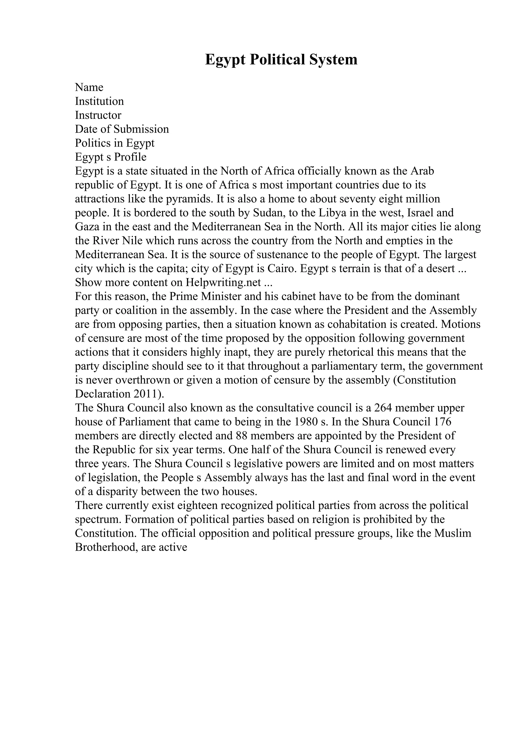 Egypt Political System
Name
Institution
Instructor
Date of Submission
Politics in Egypt
Egypt s Profile
Egypt is a state situated in the North of Africa officially known as the Arab
republic of Egypt. It is one of Africa s most important countries due to its
attractions like the pyramids. It is also a home to about seventy eight million
people. It is bordered to the south by Sudan, to the Libya in the west, Israel and
Gaza in the east and the Mediterranean Sea in the North. All its major cities lie along
the River Nile which runs across the country from the North and empties in the
Mediterranean Sea. It is the source of sustenance to the people of Egypt. The largest
city which is the capita; city of Egypt is Cairo. Egypt s terrain is that of a desert ...
Show more content on Helpwriting.net ...
For this reason, the Prime Minister and his cabinet have to be from the dominant
party or coalition in the assembly. In the case where the President and the Assembly
are from opposing parties, then a situation known as cohabitation is created. Motions
of censure are most of the time proposed by the opposition following government
actions that it considers highly inapt, they are purely rhetorical this means that the
party discipline should see to it that throughout a parliamentary term, the government
is never overthrown or given a motion of censure by the assembly (Constitution
Declaration 2011).
The Shura Council also known as the consultative council is a 264 member upper
house of Parliament that came to being in the 1980 s. In the Shura Council 176
members are directly elected and 88 members are appointed by the President of
the Republic for six year terms. One half of the Shura Council is renewed every
three years. The Shura Council s legislative powers are limited and on most matters
of legislation, the People s Assembly always has the last and final word in the event
of a disparity between the two houses.
There currently exist eighteen recognized political parties from across the political
spectrum. Formation of political parties based on religion is prohibited by the
Constitution. The official opposition and political pressure groups, like the Muslim
Brotherhood, are active
 