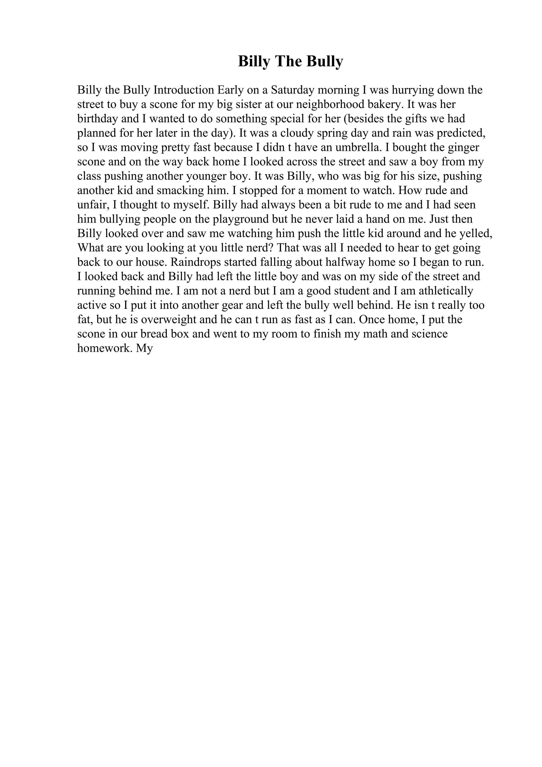 Billy The Bully
Billy the Bully Introduction Early on a Saturday morning I was hurrying down the
street to buy a scone for my big sister at our neighborhood bakery. It was her
birthday and I wanted to do something special for her (besides the gifts we had
planned for her later in the day). It was a cloudy spring day and rain was predicted,
so I was moving pretty fast because I didn t have an umbrella. I bought the ginger
scone and on the way back home I looked across the street and saw a boy from my
class pushing another younger boy. It was Billy, who was big for his size, pushing
another kid and smacking him. I stopped for a moment to watch. How rude and
unfair, I thought to myself. Billy had always been a bit rude to me and I had seen
him bullying people on the playground but he never laid a hand on me. Just then
Billy looked over and saw me watching him push the little kid around and he yelled,
What are you looking at you little nerd? That was all I needed to hear to get going
back to our house. Raindrops started falling about halfway home so I began to run.
I looked back and Billy had left the little boy and was on my side of the street and
running behind me. I am not a nerd but I am a good student and I am athletically
active so I put it into another gear and left the bully well behind. He isn t really too
fat, but he is overweight and he can t run as fast as I can. Once home, I put the
scone in our bread box and went to my room to finish my math and science
homework. My
 