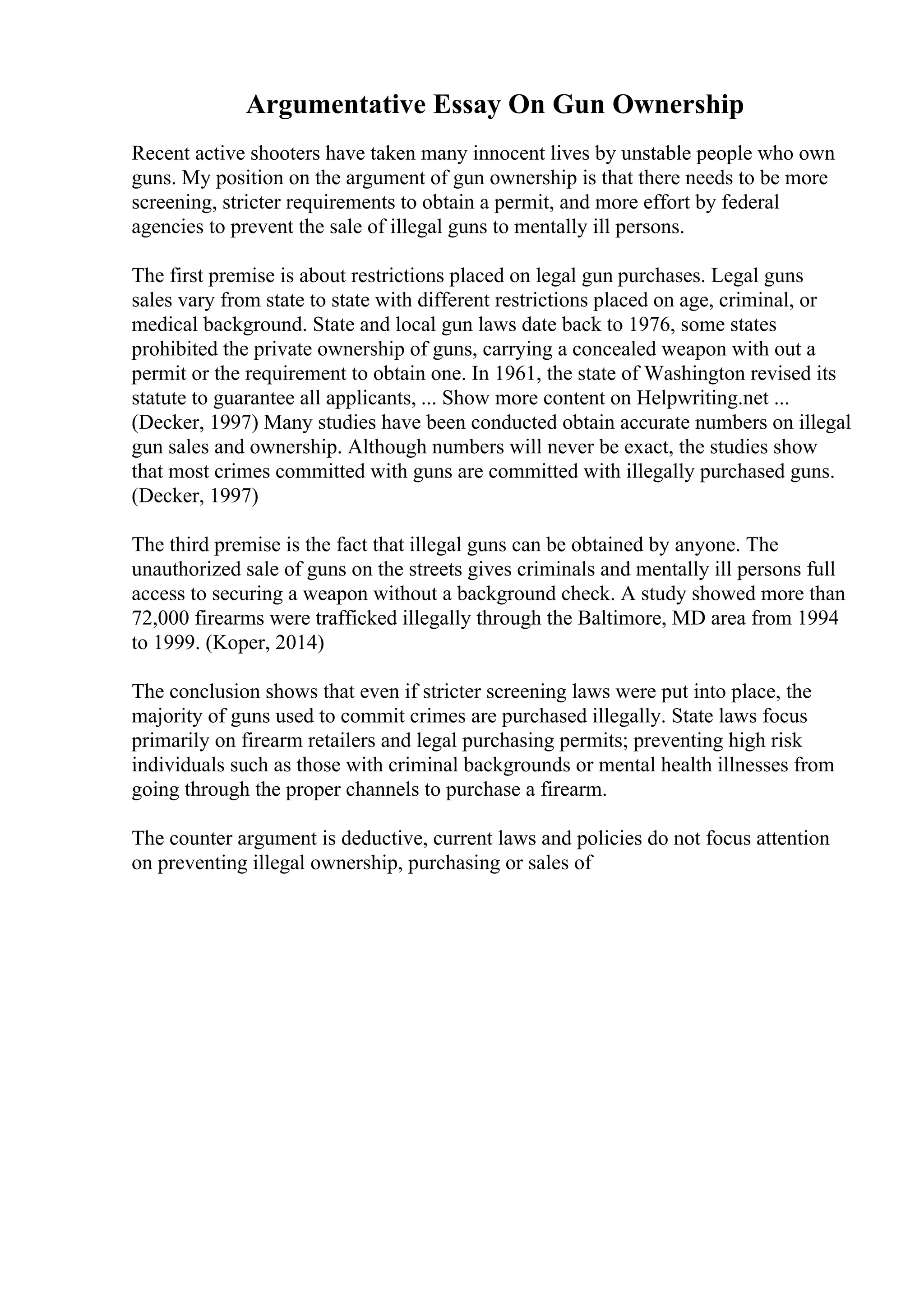 Argumentative Essay On Gun Ownership
Recent active shooters have taken many innocent lives by unstable people who own
guns. My position on the argument of gun ownership is that there needs to be more
screening, stricter requirements to obtain a permit, and more effort by federal
agencies to prevent the sale of illegal guns to mentally ill persons.
The first premise is about restrictions placed on legal gun purchases. Legal guns
sales vary from state to state with different restrictions placed on age, criminal, or
medical background. State and local gun laws date back to 1976, some states
prohibited the private ownership of guns, carrying a concealed weapon with out a
permit or the requirement to obtain one. In 1961, the state of Washington revised its
statute to guarantee all applicants, ... Show more content on Helpwriting.net ...
(Decker, 1997) Many studies have been conducted obtain accurate numbers on illegal
gun sales and ownership. Although numbers will never be exact, the studies show
that most crimes committed with guns are committed with illegally purchased guns.
(Decker, 1997)
The third premise is the fact that illegal guns can be obtained by anyone. The
unauthorized sale of guns on the streets gives criminals and mentally ill persons full
access to securing a weapon without a background check. A study showed more than
72,000 firearms were trafficked illegally through the Baltimore, MD area from 1994
to 1999. (Koper, 2014)
The conclusion shows that even if stricter screening laws were put into place, the
majority of guns used to commit crimes are purchased illegally. State laws focus
primarily on firearm retailers and legal purchasing permits; preventing high risk
individuals such as those with criminal backgrounds or mental health illnesses from
going through the proper channels to purchase a firearm.
The counter argument is deductive, current laws and policies do not focus attention
on preventing illegal ownership, purchasing or sales of
 
