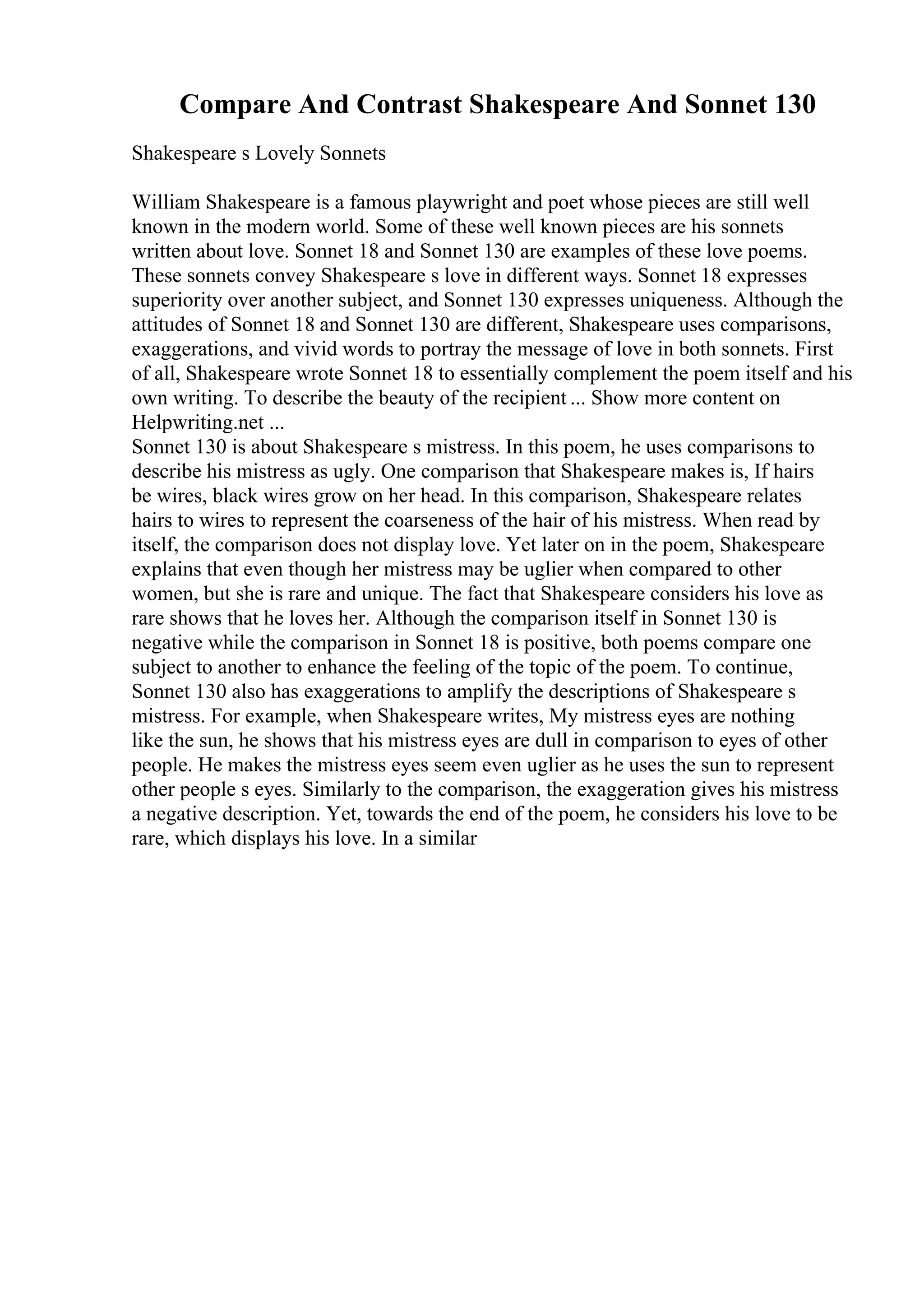 Compare And Contrast Shakespeare And Sonnet 130
Shakespeare s Lovely Sonnets
William Shakespeare is a famous playwright and poet whose pieces are still well
known in the modern world. Some of these well known pieces are his sonnets
written about love. Sonnet 18 and Sonnet 130 are examples of these love poems.
These sonnets convey Shakespeare s love in different ways. Sonnet 18 expresses
superiority over another subject, and Sonnet 130 expresses uniqueness. Although the
attitudes of Sonnet 18 and Sonnet 130 are different, Shakespeare uses comparisons,
exaggerations, and vivid words to portray the message of love in both sonnets. First
of all, Shakespeare wrote Sonnet 18 to essentially complement the poem itself and his
own writing. To describe the beauty of the recipient ... Show more content on
Helpwriting.net ...
Sonnet 130 is about Shakespeare s mistress. In this poem, he uses comparisons to
describe his mistress as ugly. One comparison that Shakespeare makes is, If hairs
be wires, black wires grow on her head. In this comparison, Shakespeare relates
hairs to wires to represent the coarseness of the hair of his mistress. When read by
itself, the comparison does not display love. Yet later on in the poem, Shakespeare
explains that even though her mistress may be uglier when compared to other
women, but she is rare and unique. The fact that Shakespeare considers his love as
rare shows that he loves her. Although the comparison itself in Sonnet 130 is
negative while the comparison in Sonnet 18 is positive, both poems compare one
subject to another to enhance the feeling of the topic of the poem. To continue,
Sonnet 130 also has exaggerations to amplify the descriptions of Shakespeare s
mistress. For example, when Shakespeare writes, My mistress eyes are nothing
like the sun, he shows that his mistress eyes are dull in comparison to eyes of other
people. He makes the mistress eyes seem even uglier as he uses the sun to represent
other people s eyes. Similarly to the comparison, the exaggeration gives his mistress
a negative description. Yet, towards the end of the poem, he considers his love to be
rare, which displays his love. In a similar
 