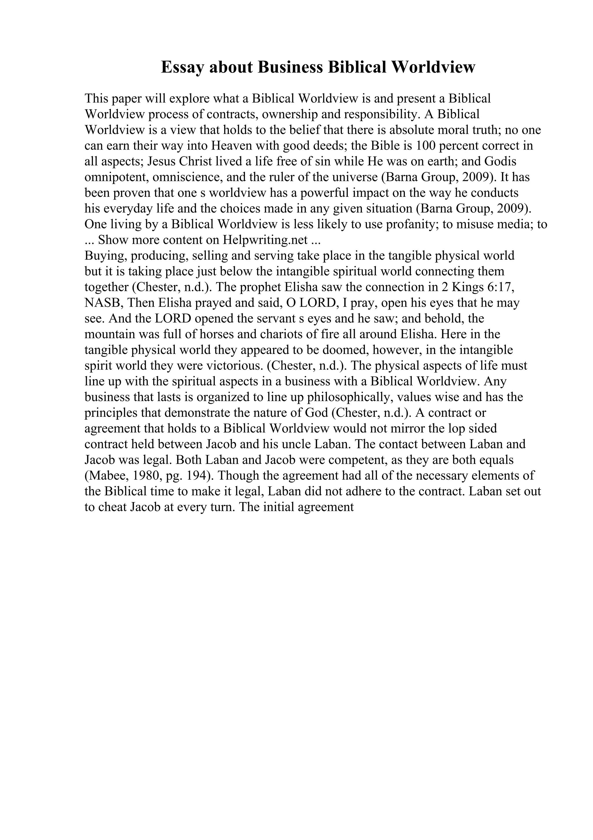 Essay about Business Biblical Worldview
This paper will explore what a Biblical Worldview is and present a Biblical
Worldview process of contracts, ownership and responsibility. A Biblical
Worldview is a view that holds to the belief that there is absolute moral truth; no one
can earn their way into Heaven with good deeds; the Bible is 100 percent correct in
all aspects; Jesus Christ lived a life free of sin while He was on earth; and Godis
omnipotent, omniscience, and the ruler of the universe (Barna Group, 2009). It has
been proven that one s worldview has a powerful impact on the way he conducts
his everyday life and the choices made in any given situation (Barna Group, 2009).
One living by a Biblical Worldview is less likely to use profanity; to misuse media; to
... Show more content on Helpwriting.net ...
Buying, producing, selling and serving take place in the tangible physical world
but it is taking place just below the intangible spiritual world connecting them
together (Chester, n.d.). The prophet Elisha saw the connection in 2 Kings 6:17,
NASB, Then Elisha prayed and said, O LORD, I pray, open his eyes that he may
see. And the LORD opened the servant s eyes and he saw; and behold, the
mountain was full of horses and chariots of fire all around Elisha. Here in the
tangible physical world they appeared to be doomed, however, in the intangible
spirit world they were victorious. (Chester, n.d.). The physical aspects of life must
line up with the spiritual aspects in a business with a Biblical Worldview. Any
business that lasts is organized to line up philosophically, values wise and has the
principles that demonstrate the nature of God (Chester, n.d.). A contract or
agreement that holds to a Biblical Worldview would not mirror the lop sided
contract held between Jacob and his uncle Laban. The contact between Laban and
Jacob was legal. Both Laban and Jacob were competent, as they are both equals
(Mabee, 1980, pg. 194). Though the agreement had all of the necessary elements of
the Biblical time to make it legal, Laban did not adhere to the contract. Laban set out
to cheat Jacob at every turn. The initial agreement
 