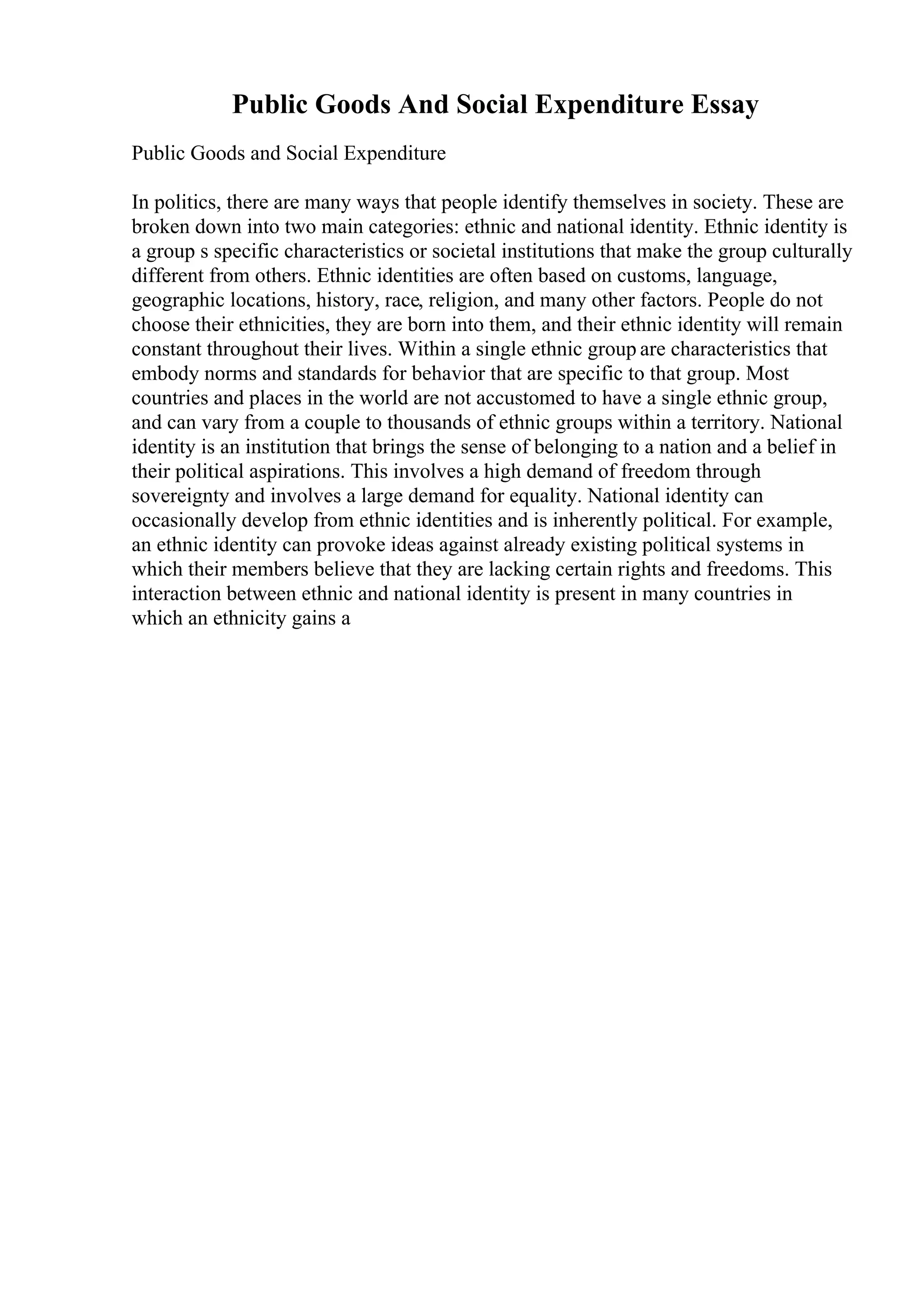 Public Goods And Social Expenditure Essay
Public Goods and Social Expenditure
In politics, there are many ways that people identify themselves in society. These are
broken down into two main categories: ethnic and national identity. Ethnic identity is
a group s specific characteristics or societal institutions that make the group culturally
different from others. Ethnic identities are often based on customs, language,
geographic locations, history, race, religion, and many other factors. People do not
choose their ethnicities, they are born into them, and their ethnic identity will remain
constant throughout their lives. Within a single ethnic group are characteristics that
embody norms and standards for behavior that are specific to that group. Most
countries and places in the world are not accustomed to have a single ethnic group,
and can vary from a couple to thousands of ethnic groups within a territory. National
identity is an institution that brings the sense of belonging to a nation and a belief in
their political aspirations. This involves a high demand of freedom through
sovereignty and involves a large demand for equality. National identity can
occasionally develop from ethnic identities and is inherently political. For example,
an ethnic identity can provoke ideas against already existing political systems in
which their members believe that they are lacking certain rights and freedoms. This
interaction between ethnic and national identity is present in many countries in
which an ethnicity gains a
 