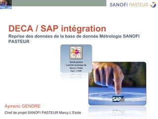 DECA / SAP intégration
Reprise des données de la base de donnée Métrologie SANOFI
PASTEUR
Aymeric GENDRE
Chef de projet SANOFI PASTEUR Marcy L’Etoile
 