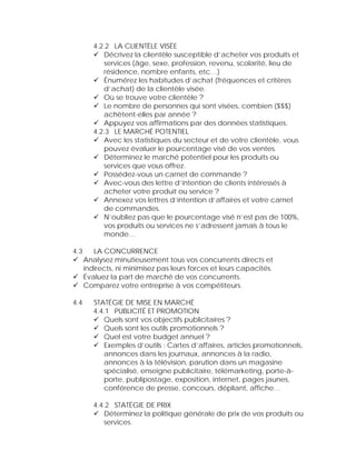 4.2.2 LA CLIENTÈLE VISÉE
            Décrivez la clientèle susceptible d’acheter vos produits et
            services (âge, sexe, profession, revenu, scolarité, lieu de
            résidence, nombre enfants, etc…)
            Énumérez les habitudes d’achat (fréquences et critères
            d’achat) de la clientèle visée.
            Où se trouve votre clientèle ?
            Le nombre de personnes qui sont visées, combien ($$$)
            achètent-elles par année ?
            Appuyez vos affirmations par des données statistiques.
         4.2.3 LE MARCHÉ POTENTIEL
            Avec les statistiques du secteur et de votre clientèle, vous
            pouvez évaluer le pourcentage visé de vos ventes.
            Déterminez le marché potentiel pour les produits ou
            services que vous offrez.
            Possédez-vous un carnet de commande ?
            Avec-vous des lettre d’intention de clients intéressés à
            acheter votre produit ou service ?
            Annexez vos lettres d’intention d’affaires et votre carnet
            de commandes.
            N’oubliez pas que le pourcentage visé n’est pas de 100%,
            vos produits ou services ne s’adressent jamais à tous le
            monde…

4.3      LA CONCURRENCE
      Analysez minutieusement tous vos concurrents directs et
      indirects, ni minimisez pas leurs forces et leurs capacités.
      Évaluez la part de marché de vos concurrents.
      Comparez votre entreprise à vos compétiteurs.

4.4      STATÉGIE DE MISE EN MARCHÉ
         4.4.1 PUBLICITÉ ET PROMOTION
            Quels sont vos objectifs publicitaires ?
            Quels sont les outils promotionnels ?
            Quel est votre budget annuel ?
            Exemples d’outils : Cartes d’affaires, articles promotionnels,
            annonces dans les journaux, annonces à la radio,
            annonces à la télévision, parution dans un magasine
            spécialisé, enseigne publicitaire, télémarketing, porte-à-
            porte, publipostage, exposition, internet, pages jaunes,
            conférence de presse, concours, dépliant, affiche…

         4.4.2 STATÉGIE DE PRIX
            Déterminez la politique générale de prix de vos produits ou
            services.
 