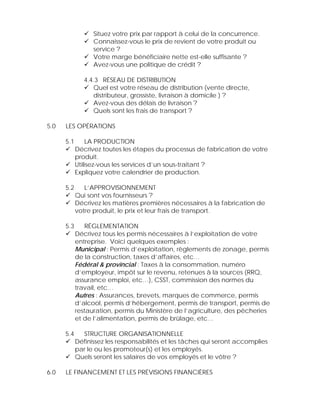 Situez votre prix par rapport à celui de la concurrence.
                  Connaissez-vous le prix de revient de votre produit ou
                  service ?
                  Votre marge bénéficiaire nette est-elle suffisante ?
                  Avez-vous une politique de crédit ?

               4.4.3 RÉSEAU DE DISTRIBUTION
                  Quel est votre réseau de distribution (vente directe,
                  distributeur, grossiste, livraison à domicile ) ?
                  Avez-vous des délais de livraison ?
                  Quels sont les frais de transport ?

5.0   LES OPÉRATIONS

      5.1        LA PRODUCTION
            Décrivez toutes les étapes du processus de fabrication de votre
            produit.
            Utilisez-vous les services d’un sous-traitant ?
            Expliquez votre calendrier de production.

      5.2      L’APPROVISIONNEMENT
            Qui sont vos fournisseurs ?
            Décrivez les matières premières nécessaires à la fabrication de
            votre produit, le prix et leur frais de transport.

      5.3      RÉGLEMENTATION
            Décrivez tous les permis nécessaires à l’exploitation de votre
            entreprise. Voici quelques exemples :
            Municipal : Permis d’exploitation, règlements de zonage, permis
            de la construction, taxes d’affaires, etc…
            Fédéral & provincial : Taxes à la consommation, numéro
            d’employeur, impôt sur le revenu, retenues à la sources (RRQ,
            assurance emploi, etc…), CSST, commission des normes du
            travail, etc…
            Autres : Assurances, brevets, marques de commerce, permis
            d’alcool, permis d’hébergement, permis de transport, permis de
            restauration, permis du Ministère de l’agriculture, des pêcheries
            et de l’alimentation, permis de brûlage, etc…

      5.4     STRUCTURE ORGANISATIONNELLE
            Définissez les responsabilités et les tâches qui seront accomplies
            par le ou les promoteur(s) et les employés.
            Quels seront les salaires de vos employés et le vôtre ?

6.0   LE FINANCEMENT ET LES PRÉVISIONS FINANCIÈRES
 
