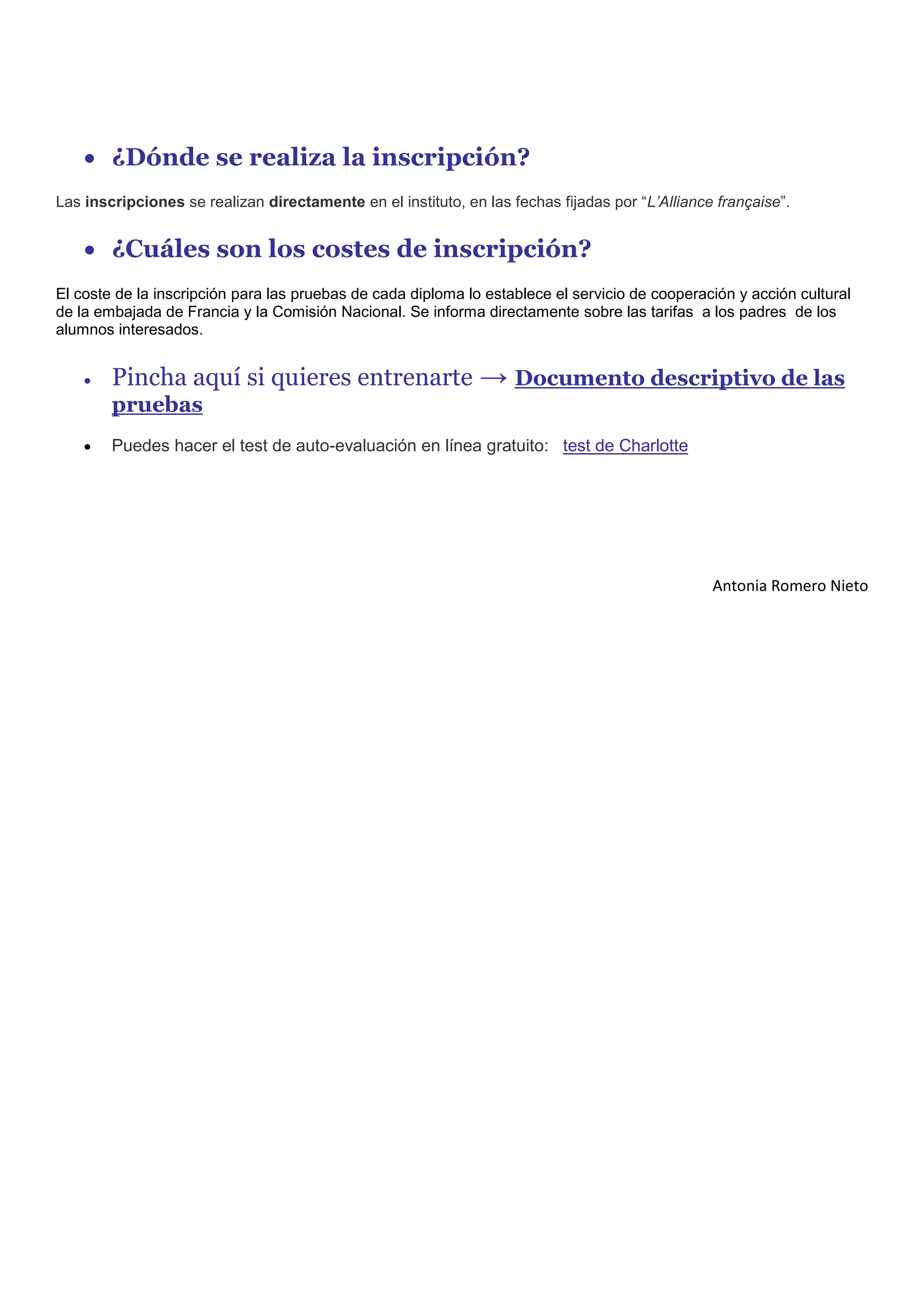  ¿Dónde se realiza la inscripción?
Las inscripciones se realizan directamente en el instituto, en las fechas fijadas por “L’Alliance française”.


     ¿Cuáles son los costes de inscripción?
El coste de la inscripción para las pruebas de cada diploma lo establece el servicio de cooperación y acción cultural
de la embajada de Francia y la Comisión Nacional. Se informa directamente sobre las tarifas a los padres de los
alumnos interesados.


       Pincha aquí si quieres entrenarte → Documento descriptivo de las
        pruebas
       Puedes hacer el test de auto-evaluación en línea gratuito: test de Charlotte




                                                                                                 Antonia Romero Nieto
 