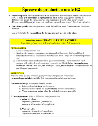 Épreuve de production orale B2
 Première partie :le candidat choisit un document déclencheur parmi deux tirés au
  sort. Il aura 30 minutes de préparation Il devra dégager le thème et
  défendre un point de vue construit et argumenté à partir d’un court texte
  déclencheur. (Cliquez ici pour voir quelques exemples de textes) Durée 10 minutes.

 Deuxième partie : son exposé sera suivi d’un débat avec l’examinateur. Durée 10
  minutes

   La durée totale de passation de l’épreuve est de 20 minutes.


                   Première partie :
                                   TRAVAIL PRÉPARATOIRE
              Une fois qu’on vous à donné à choisir entre 2 documents :
  PRÉPARATION
    1. Lisez le texte plusieurs fois.
    2. Soulignez les mots et expressions clés, dégagez le thème central et le problème à
       résoudre et demandez-vous si vous êtes POUR ou CONTRE( c'est-à-dire votre point de
       vue)
    3. Écrivez sur un brouillon tous les mots qui vous viennent à l’esprit autour du sujet
       proposé et les idées, les ordonner pour construire un PLAN .Faites deux colonnes
       sur votre feuille : d’un côté, les idées ; de l’autre, les exemples. Illustrez chacune de
       ces idées par un exemple.

  VOTRE PLAN
  Préparez votre plan au brouillon pour pouvoir parler pendant 10 minutes :
  Le monologue suivi du candidat doit être présenté sous la forme suivante.

  1.Introduction qui se compose de trois parties:
            a. Présentation du thème du document
            b. Présentation de l’idée ou du problème énoncée dans le texte.
            c. Vous annoncez votre plan du point de vue argumenté.

  2. Développement .Vous y défendrez votre point de vue.
            a. Votre 1ère idée
               argument1/exemple1.1/exemple 1.2.
               argument 2/exemple 2.1/exemple 2.2.

             b. Votre 2e idée
                argument1/exemple1.1/exemple 1.2.
                argument 2/exemple 2.1/exemple 2.2.
 