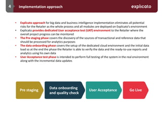 4 Implementation approach
• Explicato approach for big data and business intelligence implementation eliminates all potential
risks for the Retailer as the whole process and all modules are deployed on Explicato’s environment
• Explicato provides dedicated User acceptance test (UAT) environment to the Retailer where the
overall project progress can be monitored
• The Pre staging phase covers the discovery of the sources of transactional and reference data that
should be processed for analytics purposes
• The data onboarding phase covers the setup of the dedicated cloud environment and the initial data
load so at the end the phase the Retailer is able to verify the data and the ready-to-use reports and
analytics using his own data
• User Acceptance test phase is intended to perform full testing of the system in the real environment
along with the incremental data updates
Pre staging
Data onboarding
and quality check
User Acceptance Go Live
 
