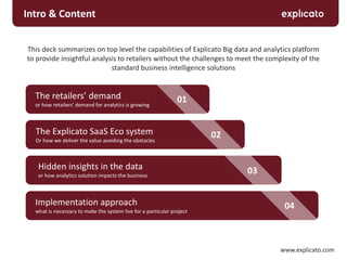 This deck summarizes on top level the capabilities of Explicato Big data and analytics platform
to provide insightful analysis to retailers without the challenges to meet the complexity of the
standard business intelligence solutions
www.explicato.com
Intro & Content
01
03
04
02
The retailers’ demand
or how retailers’ demand for analytics is growing
Implementation approach
what is necessary to make the system live for a particular project
Hidden insights in the data
or how analytics solution impacts the business
The Explicato SaaS Eco system
Or how we deliver the value avoiding the obstacles
 