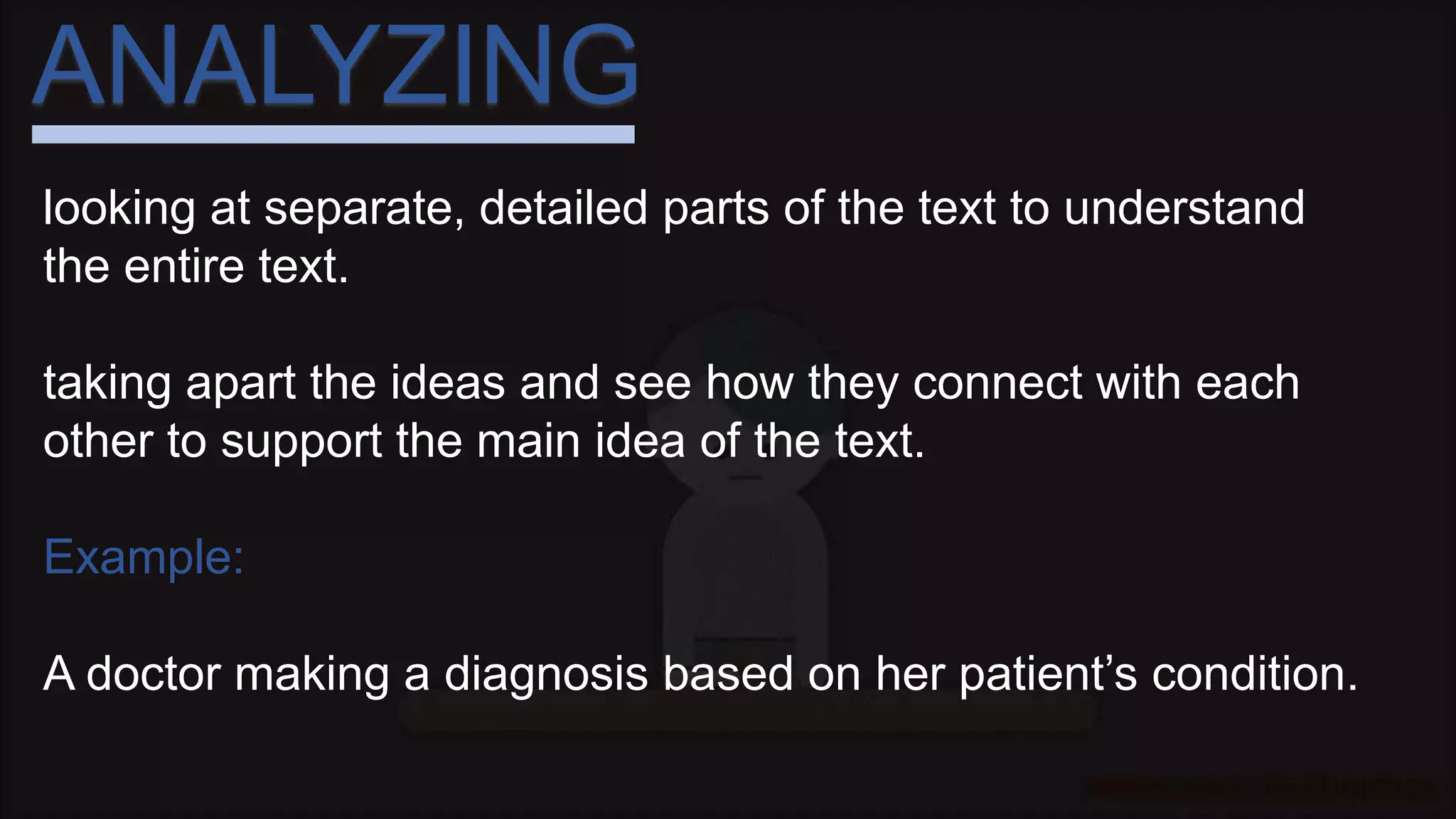 ANALYZING
looking at separate, detailed parts of the text to understand
the entire text.
taking apart the ideas and see how they connect with each
other to support the main idea of the text.
Example:
A doctor making a diagnosis based on her patient’s condition.
 