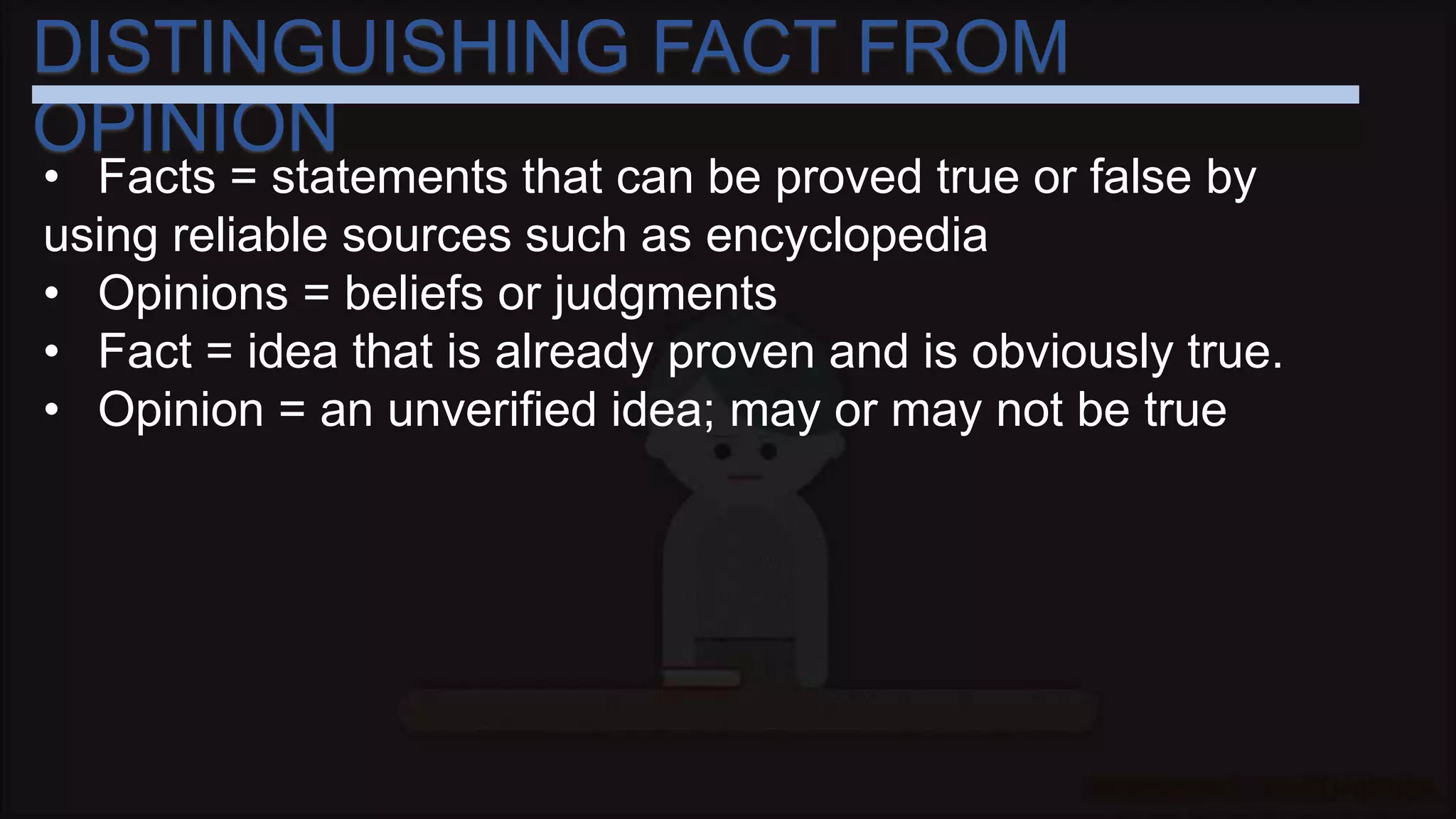 DISTINGUISHING FACT FROM
OPINION
• Facts = statements that can be proved true or false by
using reliable sources such as encyclopedia
• Opinions = beliefs or judgments
• Fact = idea that is already proven and is obviously true.
• Opinion = an unverified idea; may or may not be true
 