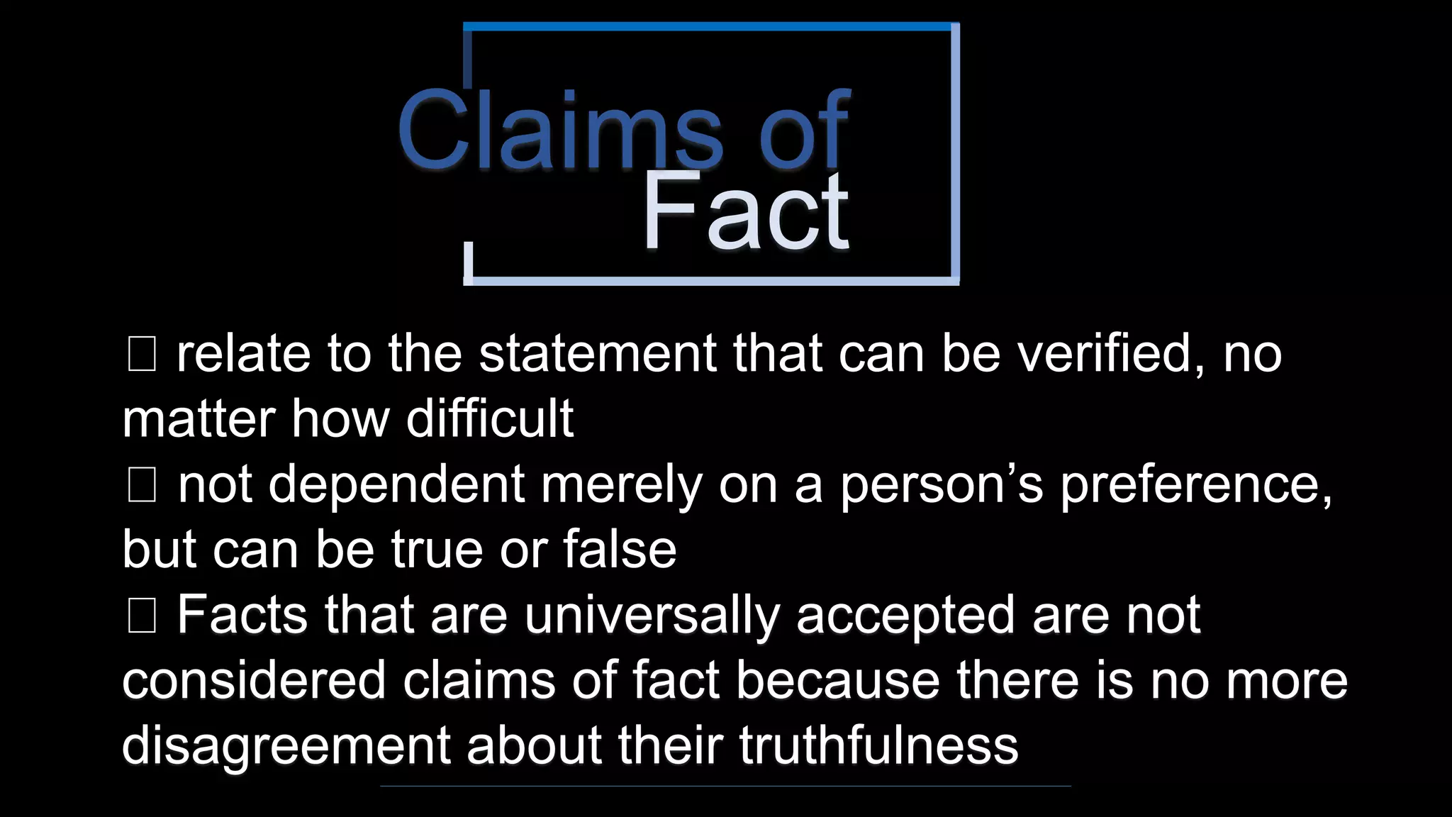 Fact
Claims of
relate to the statement that can be verified, no
matter how difficult
not dependent merely on a person’s preference,
but can be true or false
Facts that are universally accepted are not
considered claims of fact because there is no more
disagreement about their truthfulness
 