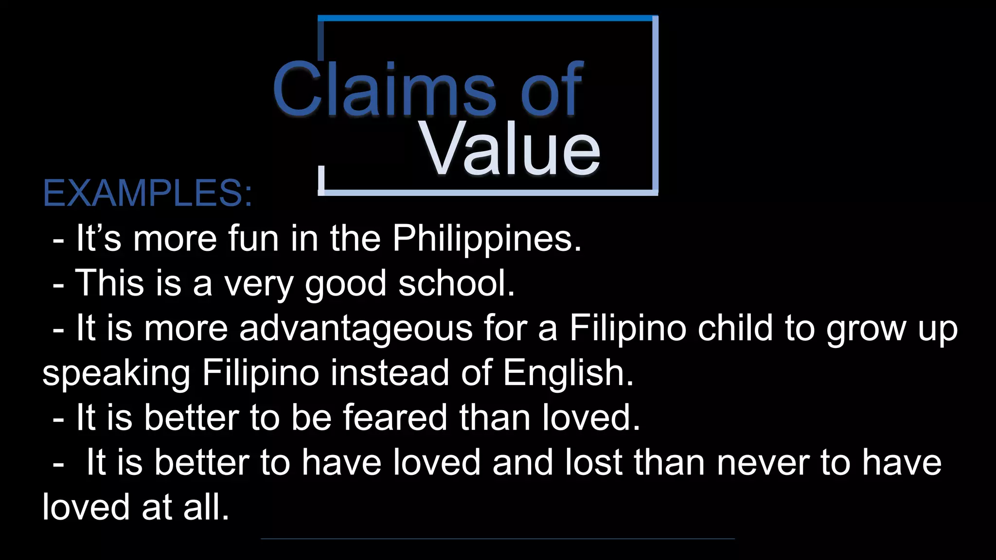 Value
Claims of
EXAMPLES:
- It’s more fun in the Philippines.
- This is a very good school.
- It is more advantageous for a Filipino child to grow up
speaking Filipino instead of English.
- It is better to be feared than loved.
- It is better to have loved and lost than never to have
loved at all.
 