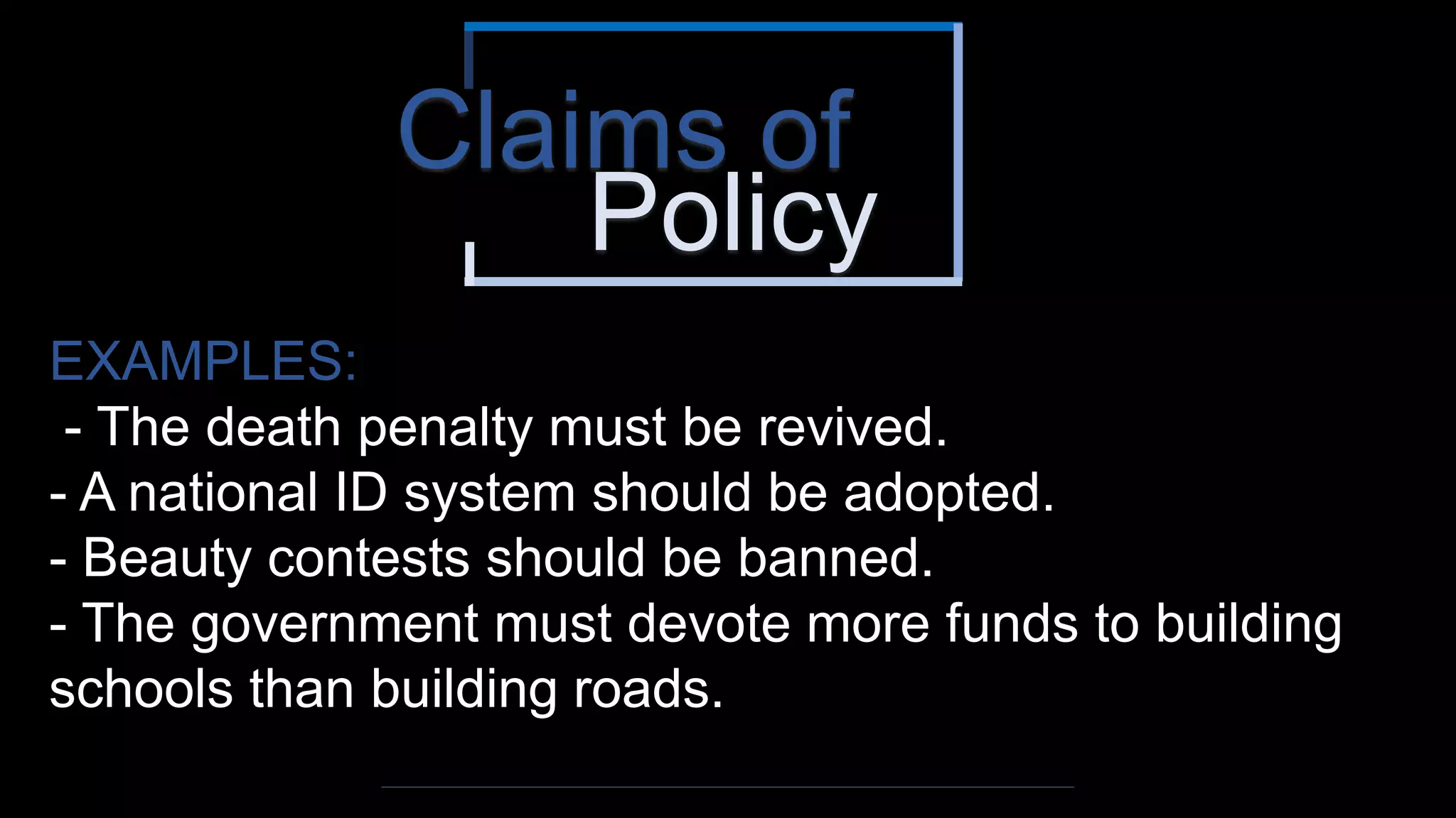 Policy
Claims of
EXAMPLES:
- The death penalty must be revived.
- A national ID system should be adopted.
- Beauty contests should be banned.
- The government must devote more funds to building
schools than building roads.
 