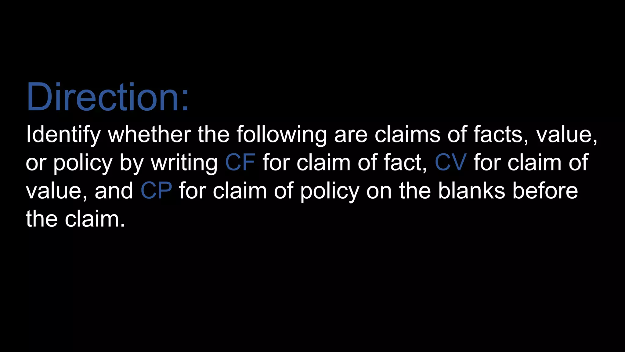 Direction:
Identify whether the following are claims of facts, value,
or policy by writing CF for claim of fact, CV for claim of
value, and CP for claim of policy on the blanks before
the claim.
 