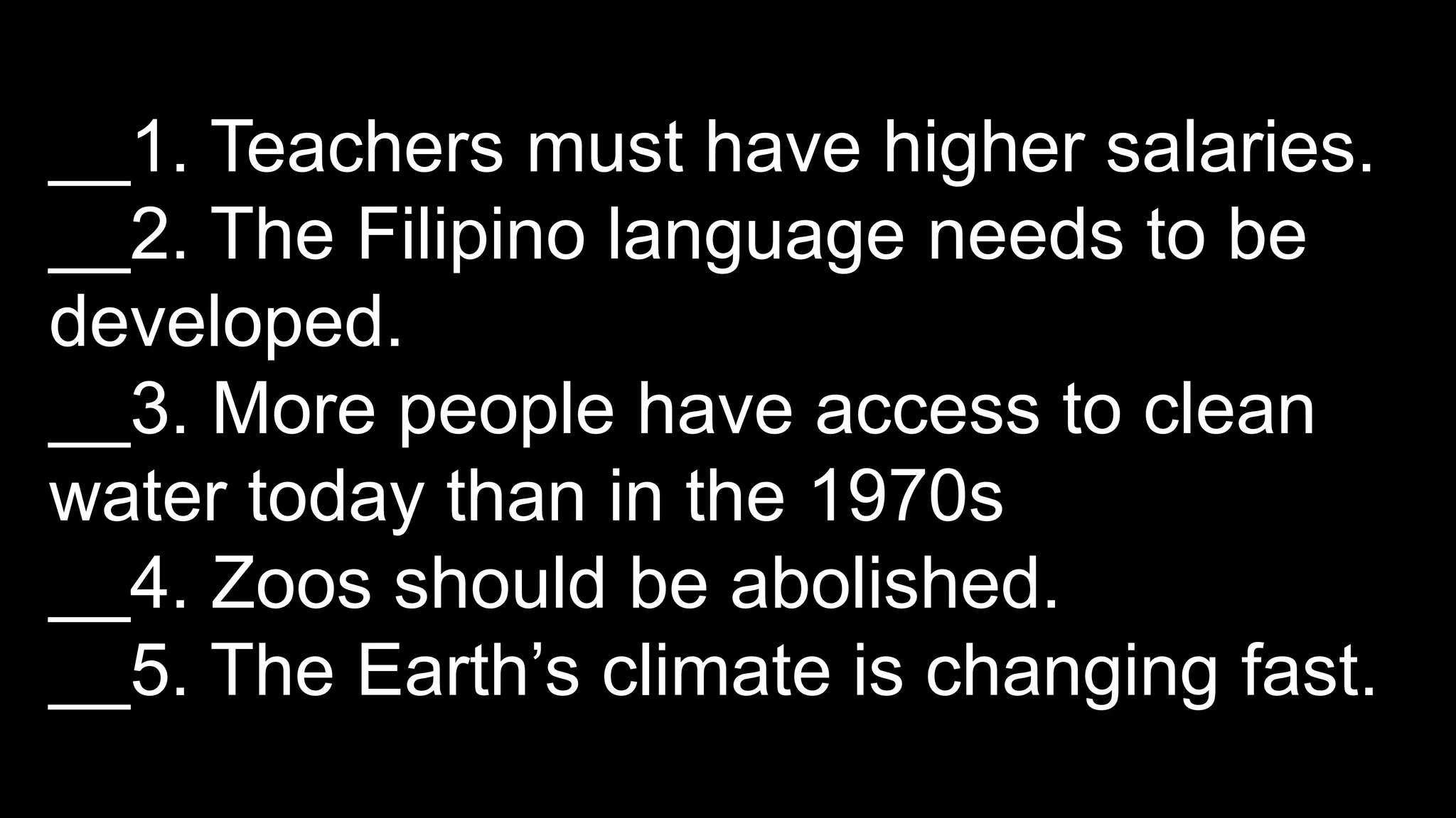 __1. Teachers must have higher salaries.
__2. The Filipino language needs to be
developed.
__3. More people have access to clean
water today than in the 1970s
__4. Zoos should be abolished.
__5. The Earth’s climate is changing fast.
 