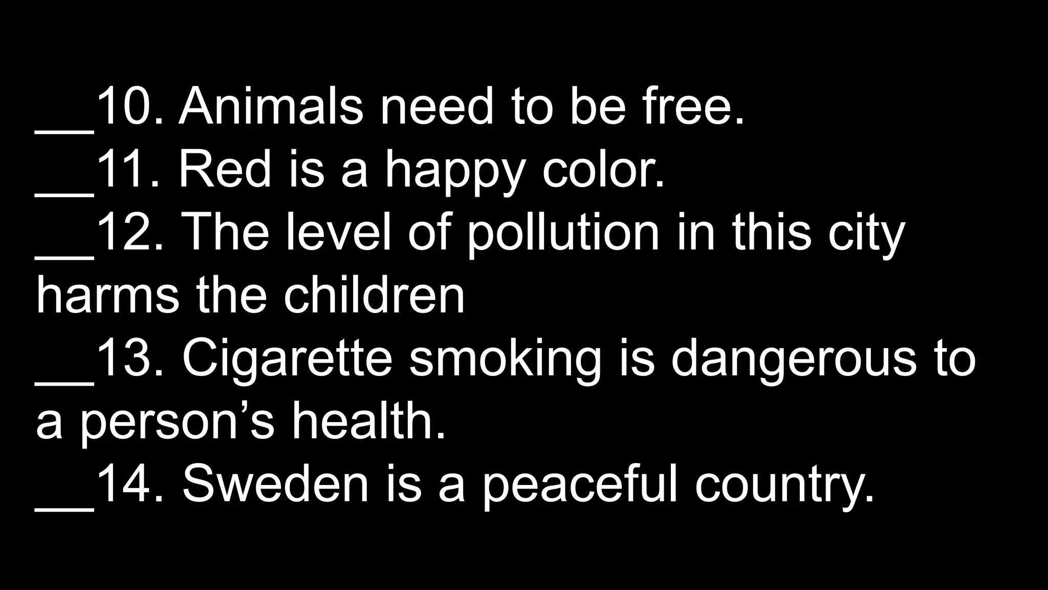 __10. Animals need to be free.
__11. Red is a happy color.
__12. The level of pollution in this city
harms the children
__13. Cigarette smoking is dangerous to
a person’s health.
__14. Sweden is a peaceful country.
 