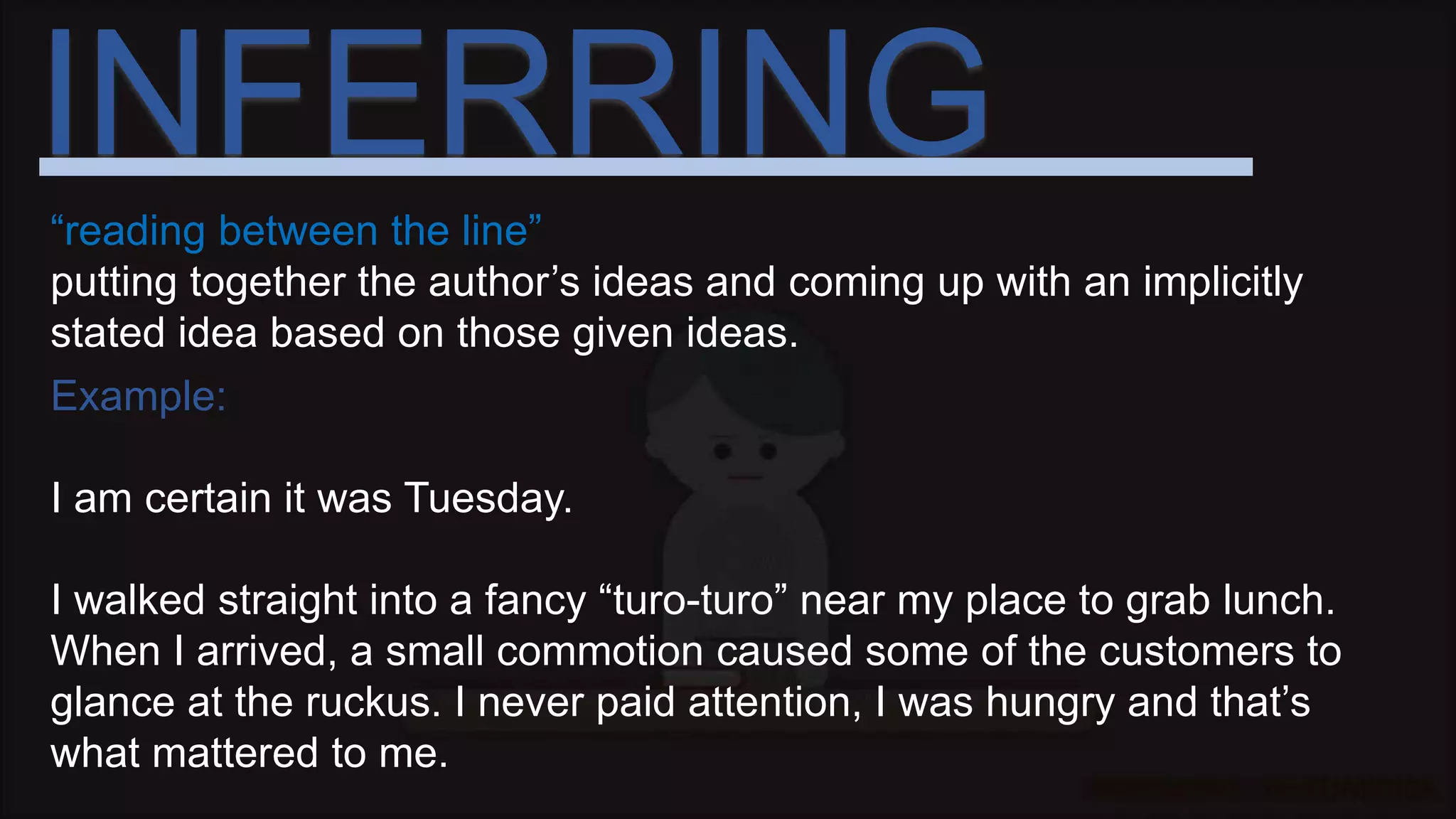 INFERRING
“reading between the line”
putting together the author’s ideas and coming up with an implicitly
stated idea based on those given ideas.
Example:
I am certain it was Tuesday.
I walked straight into a fancy “turo-turo” near my place to grab lunch.
When I arrived, a small commotion caused some of the customers to
glance at the ruckus. I never paid attention, I was hungry and that’s
what mattered to me.
 