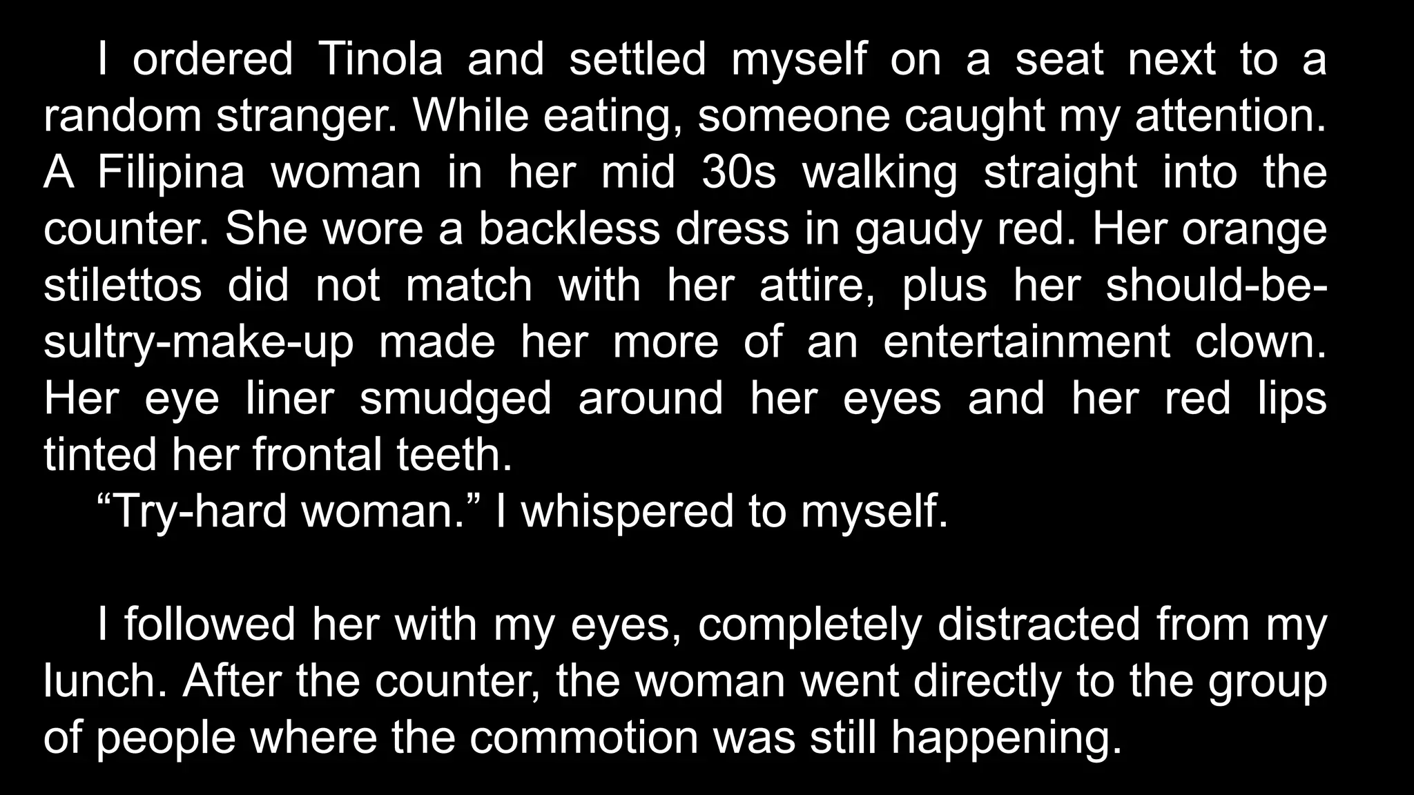 I ordered Tinola and settled myself on a seat next to a
random stranger. While eating, someone caught my attention.
A Filipina woman in her mid 30s walking straight into the
counter. She wore a backless dress in gaudy red. Her orange
stilettos did not match with her attire, plus her should-be-
sultry-make-up made her more of an entertainment clown.
Her eye liner smudged around her eyes and her red lips
tinted her frontal teeth.
“Try-hard woman.” I whispered to myself.
I followed her with my eyes, completely distracted from my
lunch. After the counter, the woman went directly to the group
of people where the commotion was still happening.
 