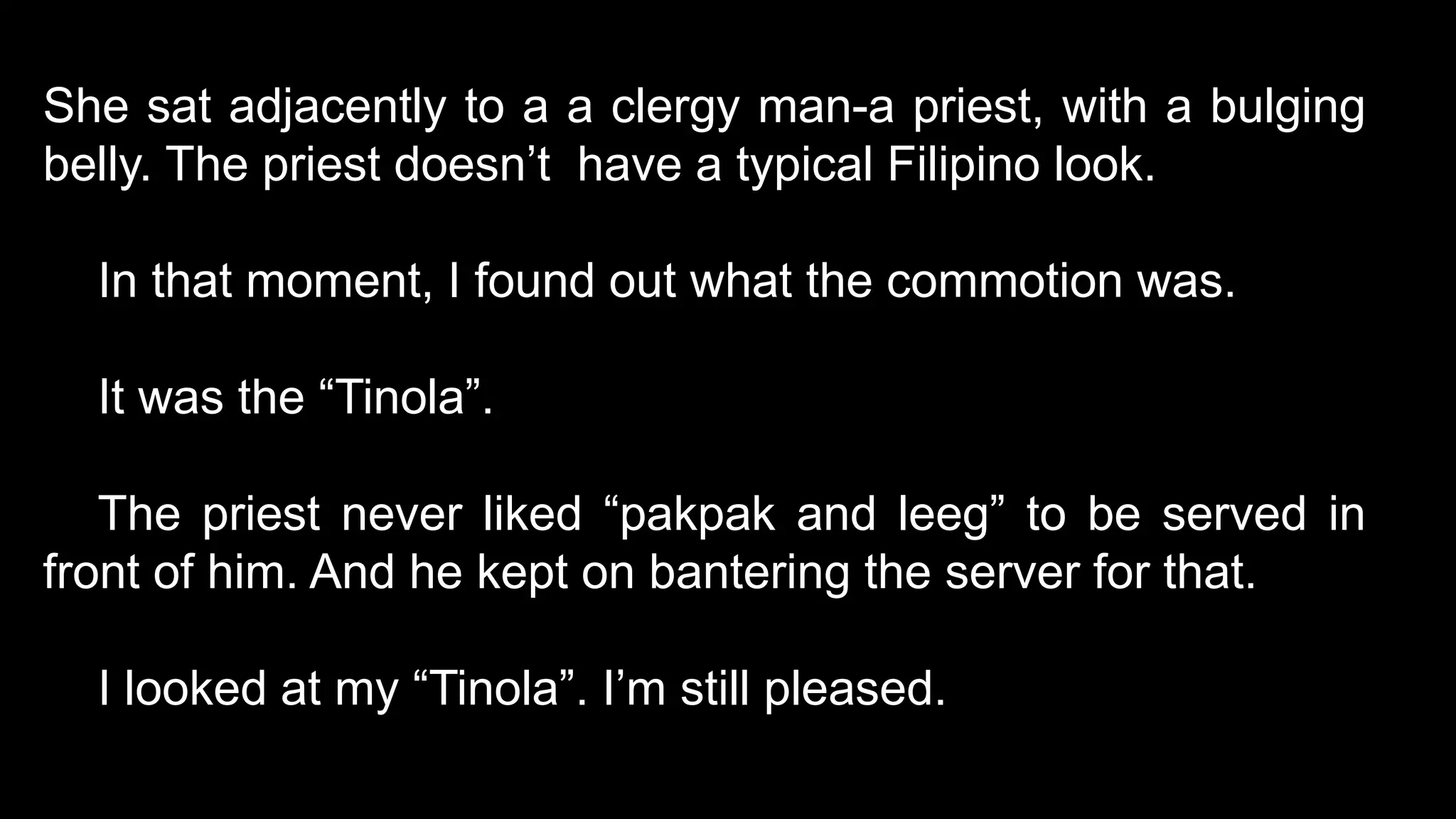 She sat adjacently to a a clergy man-a priest, with a bulging
belly. The priest doesn’t have a typical Filipino look.
In that moment, I found out what the commotion was.
It was the “Tinola”.
The priest never liked “pakpak and leeg” to be served in
front of him. And he kept on bantering the server for that.
I looked at my “Tinola”. I’m still pleased.
 