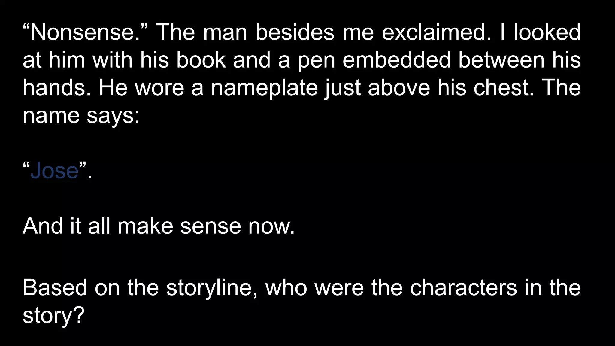 “Nonsense.” The man besides me exclaimed. I looked
at him with his book and a pen embedded between his
hands. He wore a nameplate just above his chest. The
name says:
“Jose”.
And it all make sense now.
Based on the storyline, who were the characters in the
story?
 