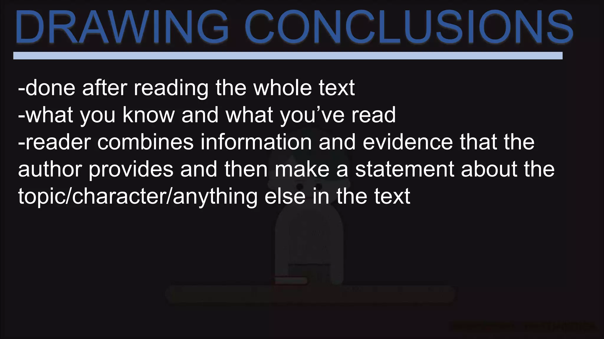 DRAWING CONCLUSIONS
-done after reading the whole text
-what you know and what you’ve read
-reader combines information and evidence that the
author provides and then make a statement about the
topic/character/anything else in the text
 