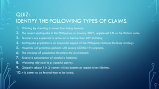 QUIZ:
IDENTIFY THE FOLLOWING TYPES OF CLAIMS.
1. Winning by cheating is worse than losing honesty.
2. The recent earthquake in the Philippines, in January 2021, registered 7.0 on the Richter scale.
3. Teachers are expected to retire on or before their 60th
birthday.
4. Earthquake prediction is an important aspect of the Philippine National Defense strategy.
5. Hospitals will prioritize patients with severe COVID-19 symptoms.
6. The increase of population threatens the environment.
7. Excessive consumption of alcohol is fatalistic.
8. Watching television is a wasteful activity.
9. Globally, about 1 in 3 women will be beaten or raped in her lifetime.
10.It is better to be feared than to be loved.
 
