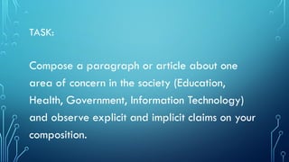 TASK:
Compose a paragraph or article about one
area of concern in the society (Education,
Health, Government, Information Technology)
and observe explicit and implicit claims on your
composition.
 