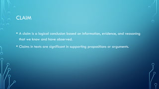 CLAIM
• A claim is a logical conclusion based on information, evidence, and reasoning
that we know and have observed.
• Claims in texts are significant in supporting propositions or arguments.
 