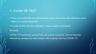 1. CLAIM OF FACT
• These are claims that are derived from actual information like definition, data,
history, or casual connection.
• A claim of fact must be verifiable. It shows explicit information.
Example:
COVID-19 is primarily spread from one person to person. You can become
infected by coming into close contact with a person who has COVID-19.
 