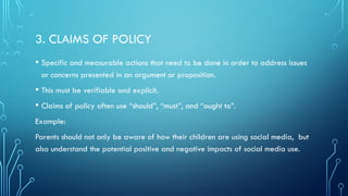 3. CLAIMS OF POLICY
• Specific and measurable actions that need to be done in order to address issues
or concerns presented in an argument or proposition.
• This must be verifiable and explicit.
• Claims of policy often use “should”, “must”, and “ought to”.
Example:
Parents should not only be aware of how their children are using social media, but
also understand the potential positive and negative impacts of social media use.
 