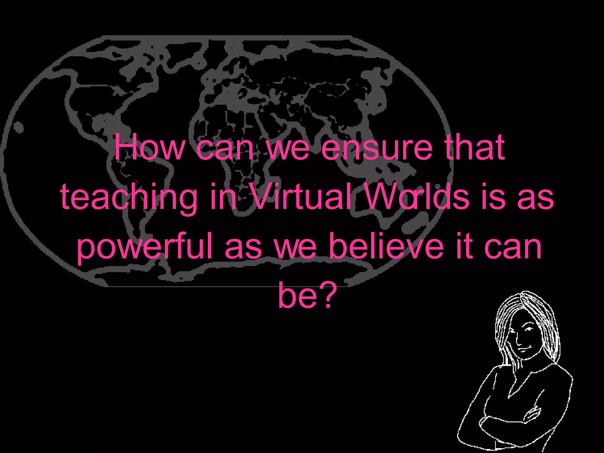 How can we ensure that teaching in Virtual Worlds is as powerful as we believe it can be? 