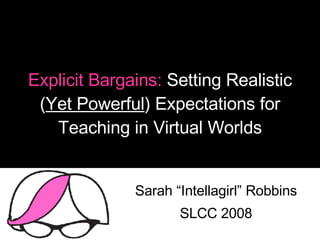 Explicit Bargains:  Setting Realistic ( Yet Powerful ) Expectations for Teaching in Virtual Worlds Sarah “Intellagirl” Robbins SLCC 2008 