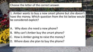 1. Amber wants to buy a new smart phone but she doesn't
have the money. Which question from the list below would
be considered explicit?
A. Why does she need a new phone?
B. Why can't Amber buy the smart phone?
C. How is Amber going to raise the money?
D. Where does she plan to buy the phone?
Choose the letter of the correct answer.
 