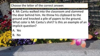 4. Mr. Cantu walked into the classroom and slammed
the door behind him. He threw his clipboard to the
ground and knocked a pile of papers to the ground.
What color is Mr. Cantu's shirt? Is this an example of an
implicit question?
A. Yes
B. No
Choose the letter of the correct answer.
 