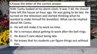 9.Mr. Cantu looked at his alarm clock. It was 7:30. He should
have left the house an hour ago. He was going to be late. He
turned on the television and started thinking what he
wanted to make himself for breakfast. What can be implied
about Mr. Cantu.
A. He will still make it to work on time.
B. He is nervous about getting to work after the bell rings.
C. He doesn't care about being late.
D. He knows that his students can figure things out without
him.
Choose the letter of the correct answer.
 