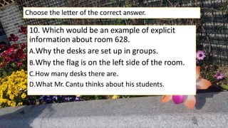 10. Which would be an example of explicit
information about room 628.
A.Why the desks are set up in groups.
B.Why the flag is on the left side of the room.
C.How many desks there are.
D.What Mr. Cantu thinks about his students.
Choose the letter of the correct answer.
 