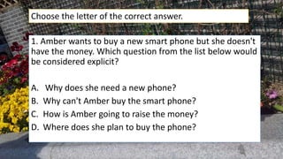 1. Amber wants to buy a new smart phone but she doesn't
have the money. Which question from the list below would
be considered explicit?
A. Why does she need a new phone?
B. Why can't Amber buy the smart phone?
C. How is Amber going to raise the money?
D. Where does she plan to buy the phone?
Choose the letter of the correct answer.
 