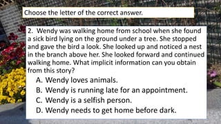 2. Wendy was walking home from school when she found
a sick bird lying on the ground under a tree. She stopped
and gave the bird a look. She looked up and noticed a nest
in the branch above her. She looked forward and continued
walking home. What implicit information can you obtain
from this story?
A. Wendy loves animals.
B. Wendy is running late for an appointment.
C. Wendy is a selfish person.
D. Wendy needs to get home before dark.
Choose the letter of the correct answer.
 