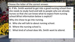 6. If Ms. Smith wanted to get into a good nursing school then
she needs to study hard and talk to people who are already
nurses so that she can know what to expect from nursing
school.What information below is explicit?
Why she chose to go into nursing.
A. Who she will talk to about nursing school.
B. Where the nursing school is.
C. What kind of school does Ms. Smith want to attend.
Choose the letter of the correct answer.
 
