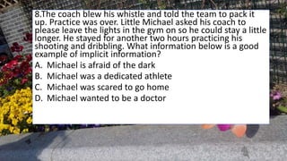 8.The coach blew his whistle and told the team to pack it
up. Practice was over. Little Michael asked his coach to
please leave the lights in the gym on so he could stay a little
longer. He stayed for another two hours practicing his
shooting and dribbling. What information below is a good
example of implicit information?
A. Michael is afraid of the dark
B. Michael was a dedicated athlete
C. Michael was scared to go home
D. Michael wanted to be a doctor
 
