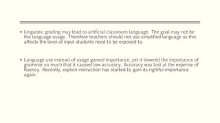  Linguistic grading may lead to artificial classroom language. The goal may not be
the language usage. Therefore teachers should not use simplified language as this
affects the level of input students need to be exposed to.
 Language use instead of usage gained importance, yet it lowered the importance of
grammar so much that it caused low accuracy. Accuracy was lost at the expense of
fluency. Recently, explicit instruction has started to gain its rightful importance
again.
 